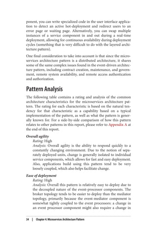ponent, you can write specialized code in the user interface applica‐
tion to detect an active hot-deployment and redirect users to an
error page or waiting page. Alternatively, you can swap multiple
instances of a service component in and out during a real-time
deployment, allowing for continuous availability during deployment
cycles (something that is very difficult to do with the layered archi‐
tecture pattern).
One final consideration to take into account is that since the micro‐
services architecture pattern is a distributed architecture, it shares
some of the same complex issues found in the event-driven architec‐
ture pattern, including contract creation, maintenance, and govern‐
ment, remote system availability, and remote access authentication
and authorization.
Pattern Analysis
The following table contains a rating and analysis of the common
architecture characteristics for the microservices architecture pat‐
tern. The rating for each characteristic is based on the natural ten‐
dency for that characteristic as a capability based on a typical
implementation of the pattern, as well as what the pattern is gener‐
ally known for. For a side-by-side comparison of how this pattern
relates to other patterns in this report, please refer to Appendix A at
the end of this report.
Overall agility
Rating: High
Analysis: Overall agility is the ability to respond quickly to a
constantly changing environment. Due to the notion of sepa‐
rately deployed units, change is generally isolated to individual
service components, which allows for fast and easy deployment.
Also, applications build using this pattern tend to be very
loosely coupled, which also helps facilitate change.
Ease of deployment
Rating: High
Analysis: Overall this pattern is relatively easy to deploy due to
the decoupled nature of the event-processor components. The
broker topology tends to be easier to deploy than the mediator
topology, primarily because the event-mediator component is
somewhat tightly coupled to the event processors: a change in
an event processor component might also require a change in
34 | Chapter 4: Microservices Architecture Pattern
 