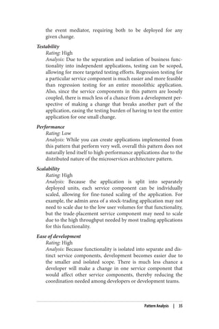 the event mediator, requiring both to be deployed for any
given change.
Testability
Rating: High
Analysis: Due to the separation and isolation of business func‐
tionality into independent applications, testing can be scoped,
allowing for more targeted testing efforts. Regression testing for
a particular service component is much easier and more feasible
than regression testing for an entire monolithic application.
Also, since the service components in this pattern are loosely
coupled, there is much less of a chance from a development per‐
spective of making a change that breaks another part of the
application, easing the testing burden of having to test the entire
application for one small change.
Performance
Rating: Low
Analysis: While you can create applications implemented from
this pattern that perform very well, overall this pattern does not
naturally lend itself to high-performance applications due to the
distributed nature of the microservices architecture pattern.
Scalability
Rating: High
Analysis: Because the application is split into separately
deployed units, each service component can be individually
scaled, allowing for fine-tuned scaling of the application. For
example, the admin area of a stock-trading application may not
need to scale due to the low user volumes for that functionality,
but the trade-placement service component may need to scale
due to the high throughput needed by most trading applications
for this functionality.
Ease of development
Rating: High
Analysis: Because functionality is isolated into separate and dis‐
tinct service components, development becomes easier due to
the smaller and isolated scope. There is much less chance a
developer will make a change in one service component that
would affect other service components, thereby reducing the
coordination needed among developers or development teams.
Pattern Analysis | 35
 