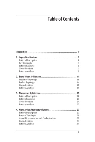 Table of Contents
Introduction. . . . . . . . . . . . . . . . . . . . . . . . . . . . . . . . . . . . . . . . . . . . . . . . . . . v
1. Layered Architecture. . . . . . . . . . . . . . . . . . . . . . . . . . . . . . . . . . . . . . . . . 1
Pattern Description 1
Key Concepts 3
Pattern Example 5
Considerations 7
Pattern Analysis 8
2. Event-Driven Architecture. . . . . . . . . . . . . . . . . . . . . . . . . . . . . . . . . . . 11
Mediator Topology 11
Broker Topology 14
Considerations 17
Pattern Analysis 18
3. Microkernel Architecture. . . . . . . . . . . . . . . . . . . . . . . . . . . . . . . . . . . . 21
Pattern Description 21
Pattern Examples 23
Considerations 24
Pattern Analysis 25
4. Microservices Architecture Pattern. . . . . . . . . . . . . . . . . . . . . . . . . . . . 27
Pattern Description 27
Pattern Topologies 29
Avoid Dependencies and Orchestration 32
Considerations 33
Pattern Analysis 34
iii
 