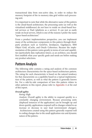transactional data from non-active data, in order to reduce the
memory footprint of the in-memory data grid within each process‐
ing unit.
It is important to note that while the alternative name of this pattern
is the cloud-based architecture, the processing units (as well as the
virtualized middleware) do not have to reside on cloud-based hos‐
ted services or PaaS (platform as a service). It can just as easily
reside on local servers, which is one of the reasons I prefer the name
“space-based architecture.”
From a product implementation perspective, you can implement
many of the architecture components in this pattern through third-
party products such as GemFire, JavaSpaces, GigaSpaces, IBM
Object Grid, nCache, and Oracle Coherence. Because the imple‐
mentation of this pattern varies greatly in terms of cost and capabili‐
ties (particularly data replication times), as an architect, you should
first establish what your specific goals and needs are before making
any product selections.
Pattern Analysis
The following table contains a rating and analysis of the common
architecture characteristics for the space-based architecture pattern.
The rating for each characteristic is based on the natural tendency
for that characteristic as a capability based on a typical implementa‐
tion of the pattern, as well as what the pattern is generally known
for. For a side-by-side comparison of how this pattern relates to
other patterns in this report, please refer to Appendix A at the end
of this report.
Overall agility
Rating: High
Analysis: Overall agility is the ability to respond quickly to a
constantly changing environment. Because processing units
(deployed instances of the application) can be brought up and
down quickly, applications respond well to changes related to an
increase or decrease in user load (environment changes).
Architectures created using this pattern generally respond well
to coding changes due to the small application size and dynamic
nature of the pattern.
Pattern Analysis | 43
 