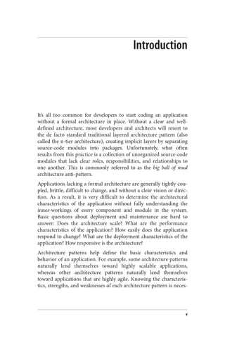 Introduction
It’s all too common for developers to start coding an application
without a formal architecture in place. Without a clear and well-
defined architecture, most developers and architects will resort to
the de facto standard traditional layered architecture pattern (also
called the n-tier architecture), creating implicit layers by separating
source-code modules into packages. Unfortunately, what often
results from this practice is a collection of unorganized source-code
modules that lack clear roles, responsibilities, and relationships to
one another. This is commonly referred to as the big ball of mud
architecture anti-pattern.
Applications lacking a formal architecture are generally tightly cou‐
pled, brittle, difficult to change, and without a clear vision or direc‐
tion. As a result, it is very difficult to determine the architectural
characteristics of the application without fully understanding the
inner-workings of every component and module in the system.
Basic questions about deployment and maintenance are hard to
answer: Does the architecture scale? What are the performance
characteristics of the application? How easily does the application
respond to change? What are the deployment characteristics of the
application? How responsive is the architecture?
Architecture patterns help define the basic characteristics and
behavior of an application. For example, some architecture patterns
naturally lend themselves toward highly scalable applications,
whereas other architecture patterns naturally lend themselves
toward applications that are highly agile. Knowing the characteris‐
tics, strengths, and weaknesses of each architecture pattern is neces‐
v
 