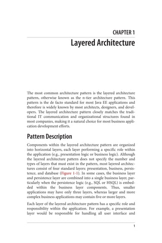 CHAPTER 1
Layered Architecture
The most common architecture pattern is the layered architecture
pattern, otherwise known as the n-tier architecture pattern. This
pattern is the de facto standard for most Java EE applications and
therefore is widely known by most architects, designers, and devel‐
opers. The layered architecture pattern closely matches the tradi‐
tional IT communication and organizational structures found in
most companies, making it a natural choice for most business appli‐
cation development efforts.
Pattern Description
Components within the layered architecture pattern are organized
into horizontal layers, each layer performing a specific role within
the application (e.g., presentation logic or business logic). Although
the layered architecture pattern does not specify the number and
types of layers that must exist in the pattern, most layered architec‐
tures consist of four standard layers: presentation, business, persis‐
tence, and database (Figure 1-1). In some cases, the business layer
and persistence layer are combined into a single business layer, par‐
ticularly when the persistence logic (e.g., SQL or HSQL) is embed‐
ded within the business layer components. Thus, smaller
applications may have only three layers, whereas larger and more
complex business applications may contain five or more layers.
Each layer of the layered architecture pattern has a specific role and
responsibility within the application. For example, a presentation
layer would be responsible for handling all user interface and
1
 