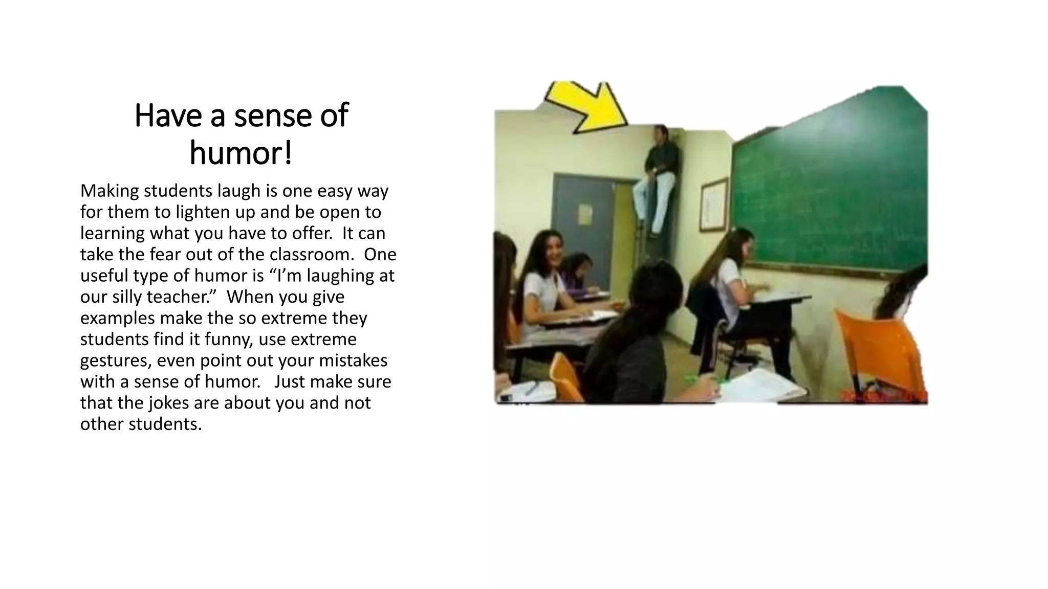 Have a sense of
humor!
Making students laugh is one easy way
for them to lighten up and be open to
learning what you have to offer. It can
take the fear out of the classroom. One
useful type of humor is “I’m laughing at
our silly teacher.” When you give
examples make the so extreme they
students find it funny, use extreme
gestures, even point out your mistakes
with a sense of humor. Just make sure
that the jokes are about you and not
other students.
 