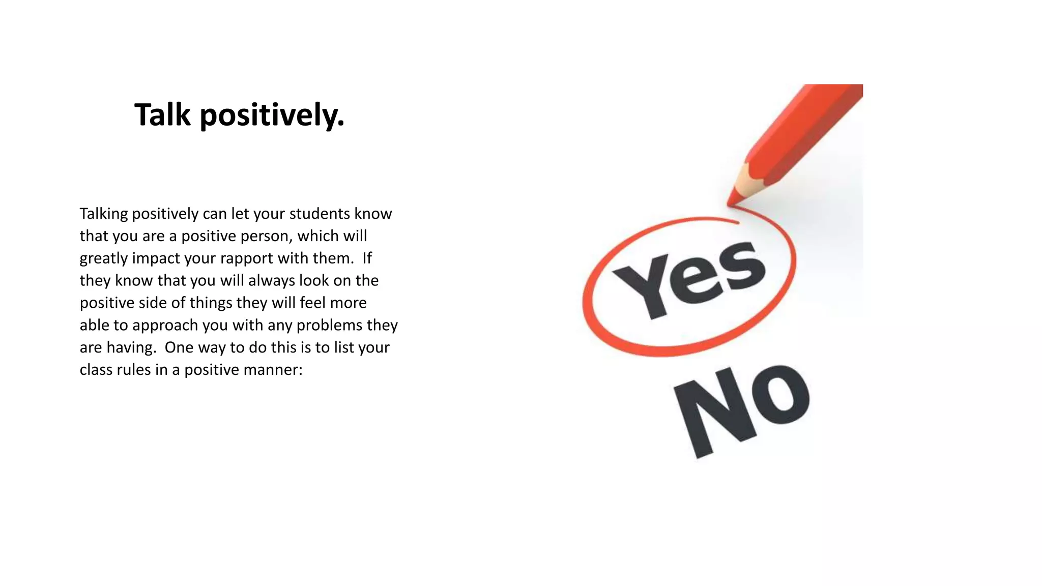 Talk positively.
Talking positively can let your students know
that you are a positive person, which will
greatly impact your rapport with them. If
they know that you will always look on the
positive side of things they will feel more
able to approach you with any problems they
are having. One way to do this is to list your
class rules in a positive manner:
 