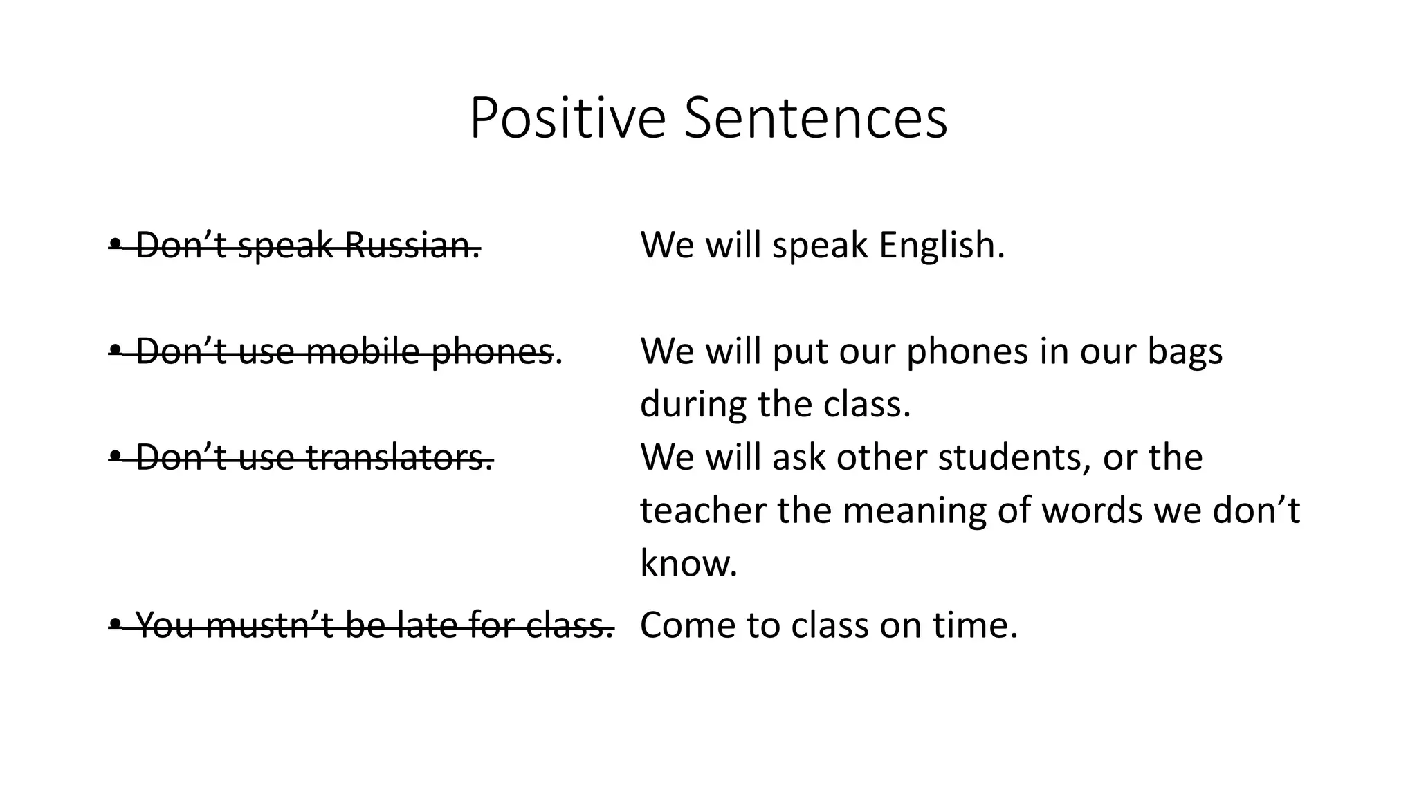 Positive Sentences
• Don’t speak Russian. We will speak English.
• Don’t use mobile phones. We will put our phones in our bags
during the class.
• Don’t use translators. We will ask other students, or the
teacher the meaning of words we don’t
know.
• You mustn’t be late for class. Come to class on time.
 