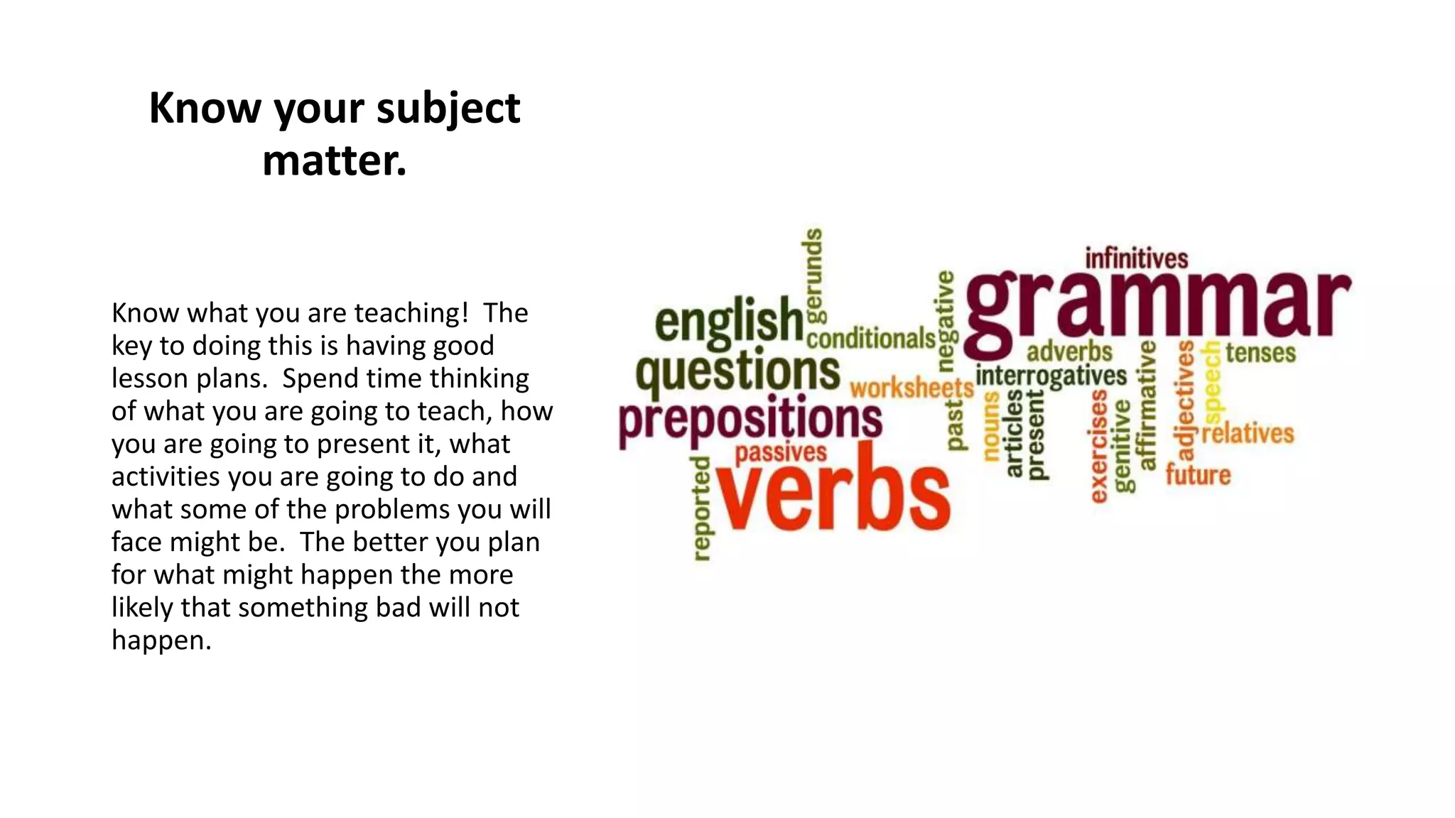 Know your subject
matter.
Know what you are teaching! The
key to doing this is having good
lesson plans. Spend time thinking
of what you are going to teach, how
you are going to present it, what
activities you are going to do and
what some of the problems you will
face might be. The better you plan
for what might happen the more
likely that something bad will not
happen.
 
