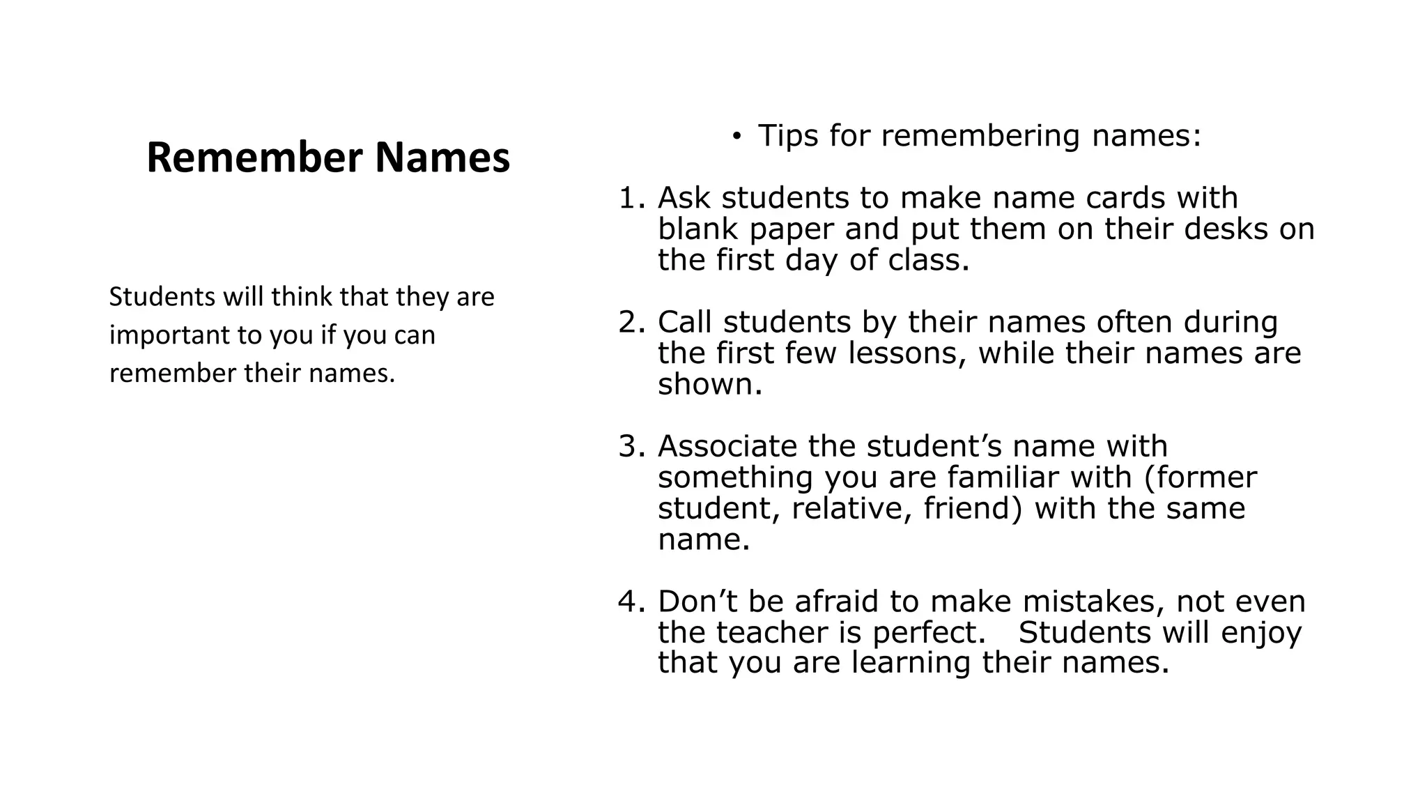 Remember Names
• Tips for remembering names:
1. Ask students to make name cards with
blank paper and put them on their desks on
the first day of class.
2. Call students by their names often during
the first few lessons, while their names are
shown.
3. Associate the student’s name with
something you are familiar with (former
student, relative, friend) with the same
name.
4. Don’t be afraid to make mistakes, not even
the teacher is perfect. Students will enjoy
that you are learning their names.
Students will think that they are
important to you if you can
remember their names.
 