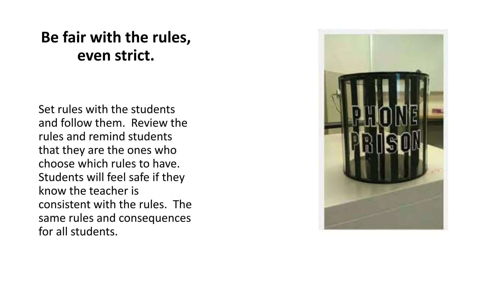 Be fair with the rules,
even strict.
Set rules with the students
and follow them. Review the
rules and remind students
that they are the ones who
choose which rules to have.
Students will feel safe if they
know the teacher is
consistent with the rules. The
same rules and consequences
for all students.
 