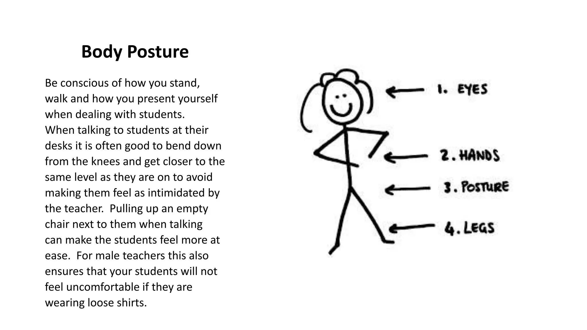 Body Posture
Be conscious of how you stand,
walk and how you present yourself
when dealing with students.
When talking to students at their
desks it is often good to bend down
from the knees and get closer to the
same level as they are on to avoid
making them feel as intimidated by
the teacher. Pulling up an empty
chair next to them when talking
can make the students feel more at
ease. For male teachers this also
ensures that your students will not
feel uncomfortable if they are
wearing loose shirts.
 