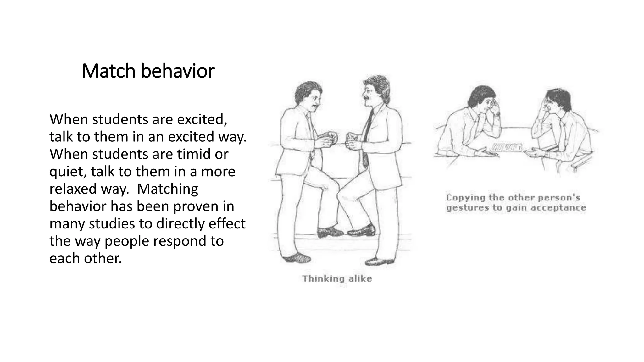 Match behavior
When students are excited,
talk to them in an excited way.
When students are timid or
quiet, talk to them in a more
relaxed way. Matching
behavior has been proven in
many studies to directly effect
the way people respond to
each other.
 