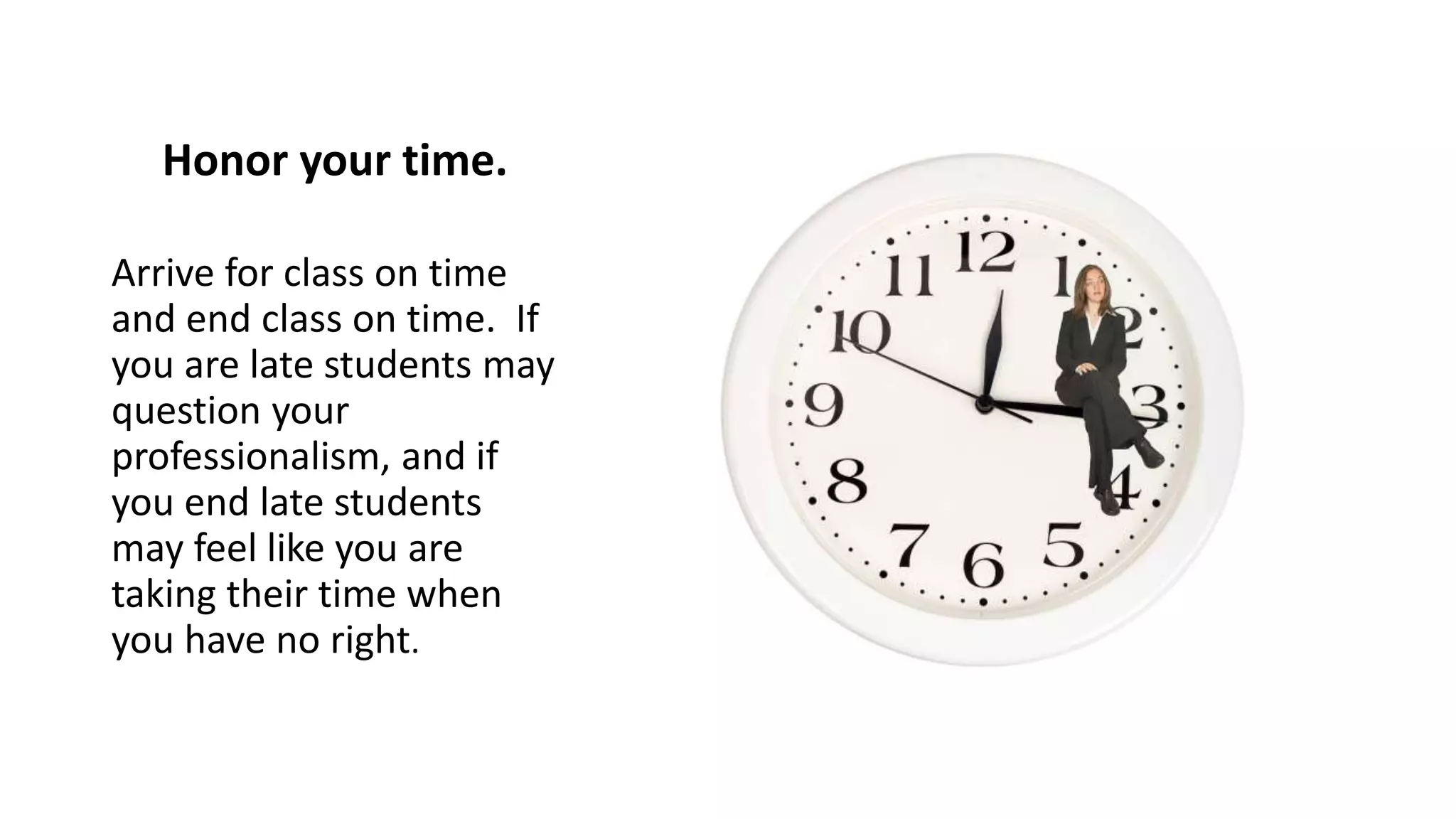 Honor your time.
Arrive for class on time
and end class on time. If
you are late students may
question your
professionalism, and if
you end late students
may feel like you are
taking their time when
you have no right.
 