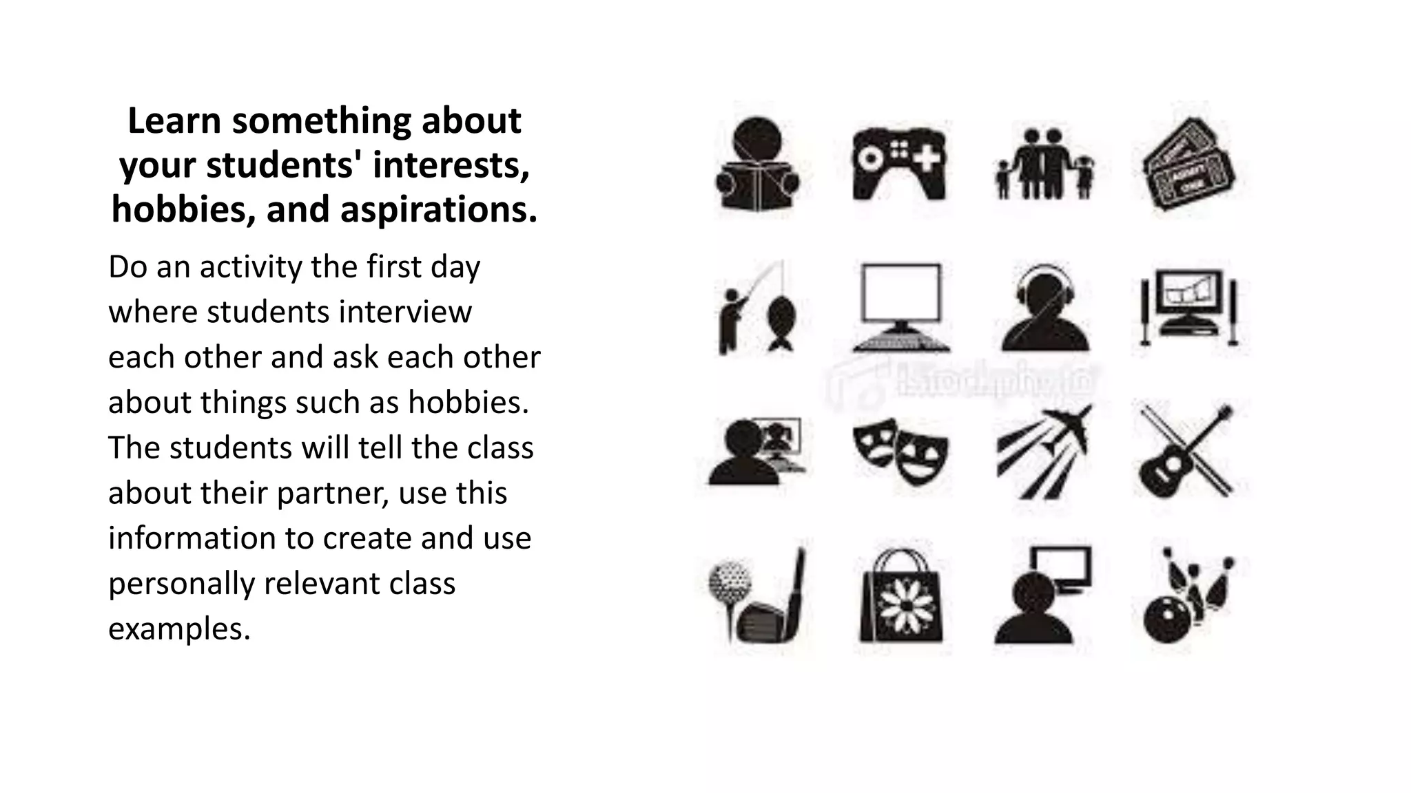 Learn something about
your students' interests,
hobbies, and aspirations.
Do an activity the first day
where students interview
each other and ask each other
about things such as hobbies.
The students will tell the class
about their partner, use this
information to create and use
personally relevant class
examples.
 