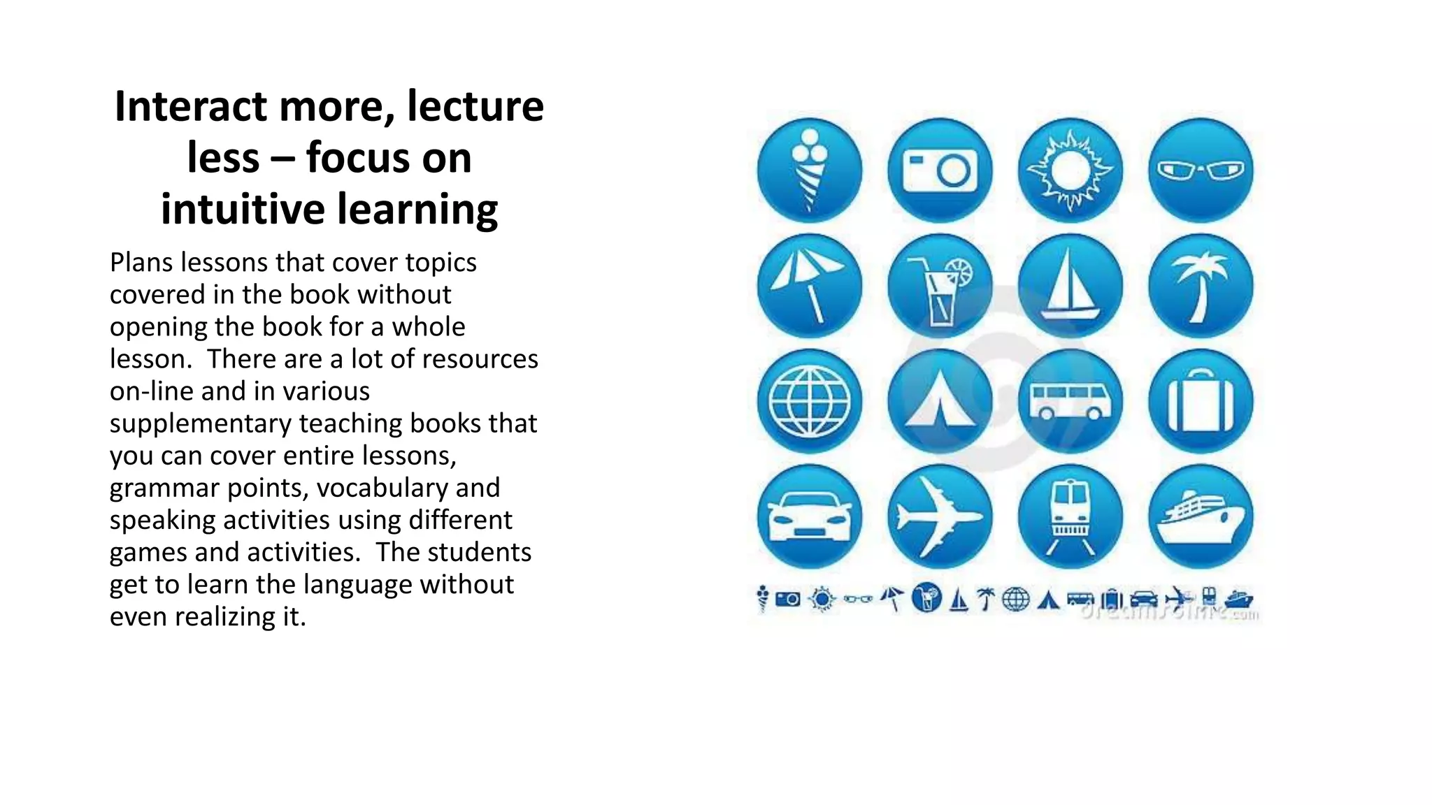 Interact more, lecture
less – focus on
intuitive learning
Plans lessons that cover topics
covered in the book without
opening the book for a whole
lesson. There are a lot of resources
on-line and in various
supplementary teaching books that
you can cover entire lessons,
grammar points, vocabulary and
speaking activities using different
games and activities. The students
get to learn the language without
even realizing it.
 