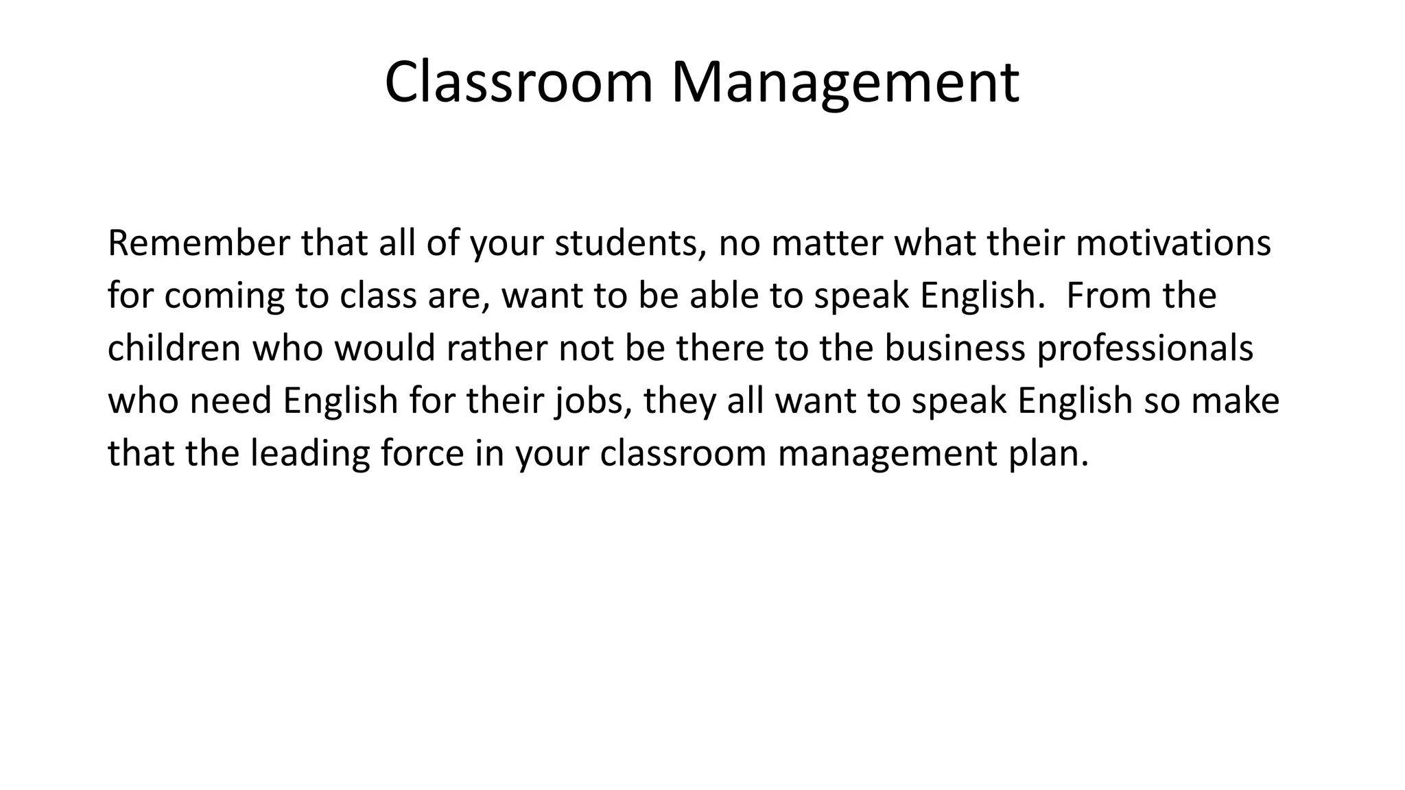 Classroom Management
Remember that all of your students, no matter what their motivations
for coming to class are, want to be able to speak English. From the
children who would rather not be there to the business professionals
who need English for their jobs, they all want to speak English so make
that the leading force in your classroom management plan.
 