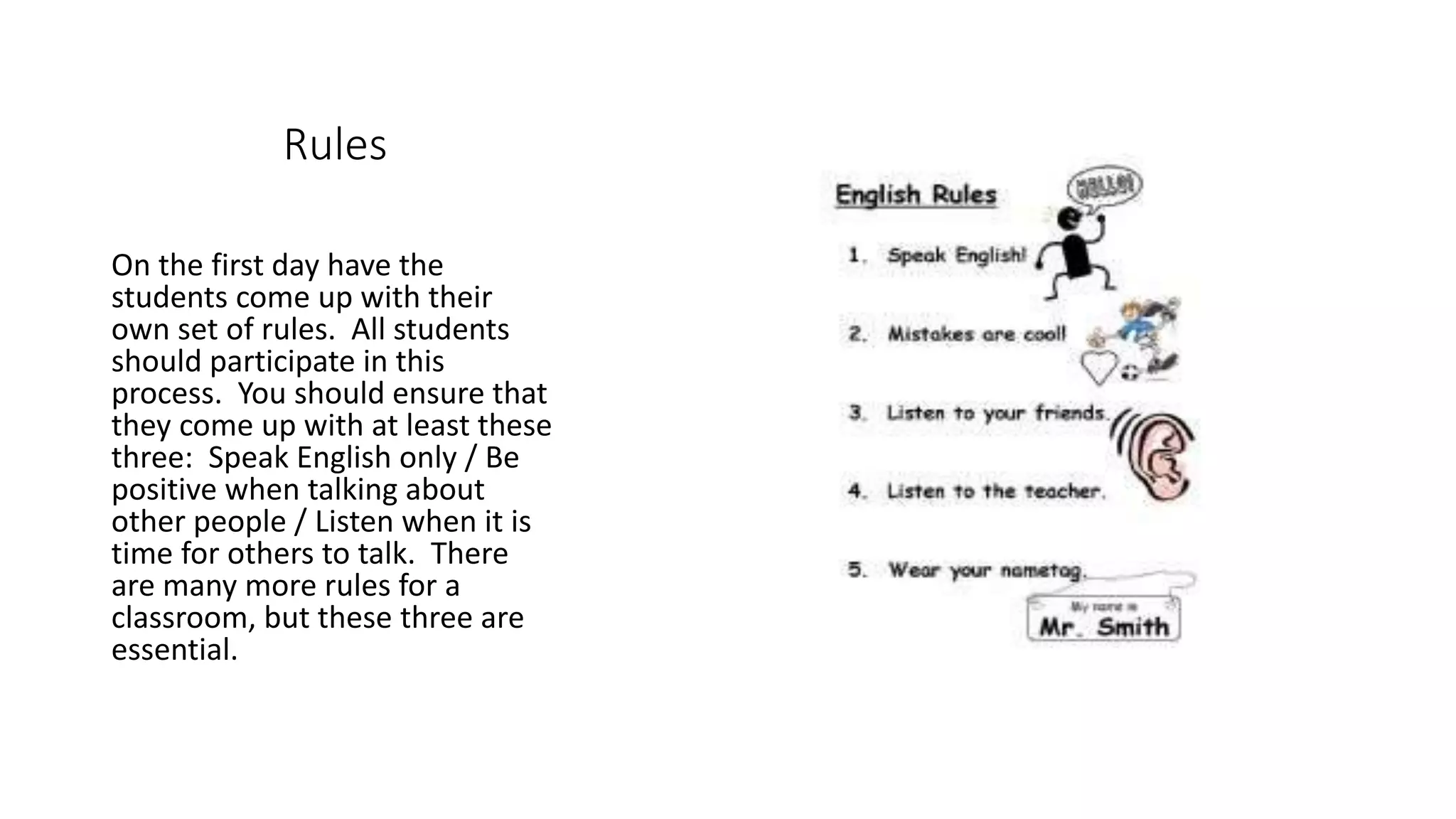 Rules
On the first day have the
students come up with their
own set of rules. All students
should participate in this
process. You should ensure that
they come up with at least these
three: Speak English only / Be
positive when talking about
other people / Listen when it is
time for others to talk. There
are many more rules for a
classroom, but these three are
essential.
 