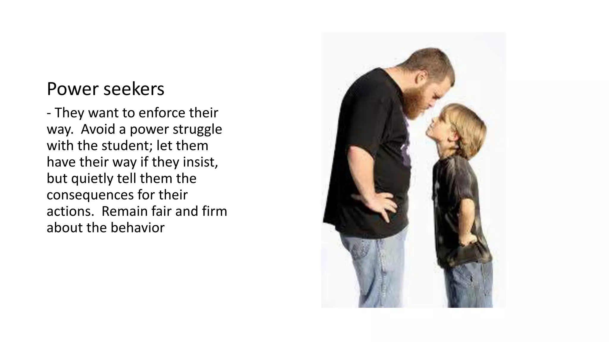 Power seekers
- They want to enforce their
way. Avoid a power struggle
with the student; let them
have their way if they insist,
but quietly tell them the
consequences for their
actions. Remain fair and firm
about the behavior
 