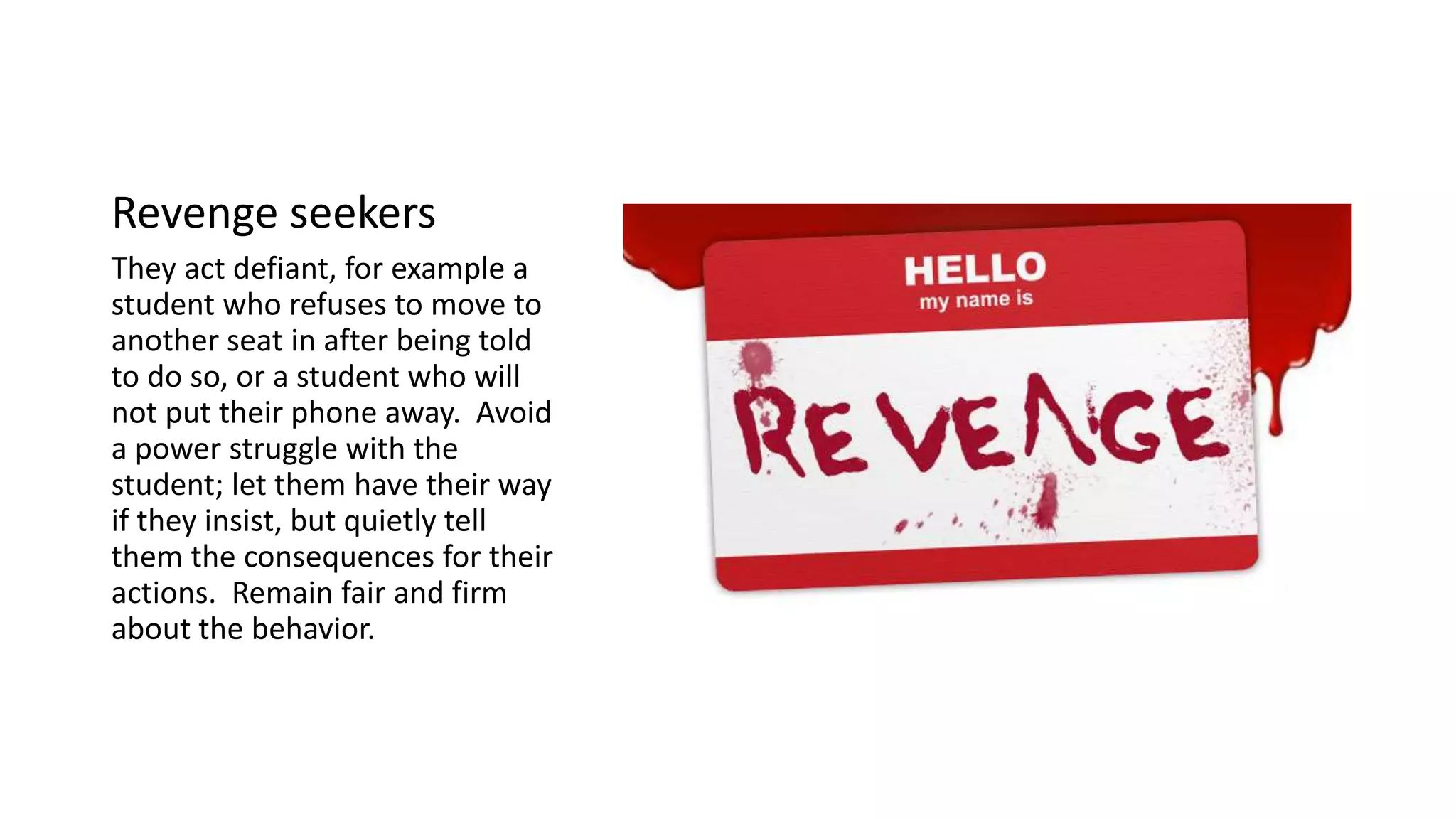 Revenge seekers
They act defiant, for example a
student who refuses to move to
another seat in after being told
to do so, or a student who will
not put their phone away. Avoid
a power struggle with the
student; let them have their way
if they insist, but quietly tell
them the consequences for their
actions. Remain fair and firm
about the behavior.
 