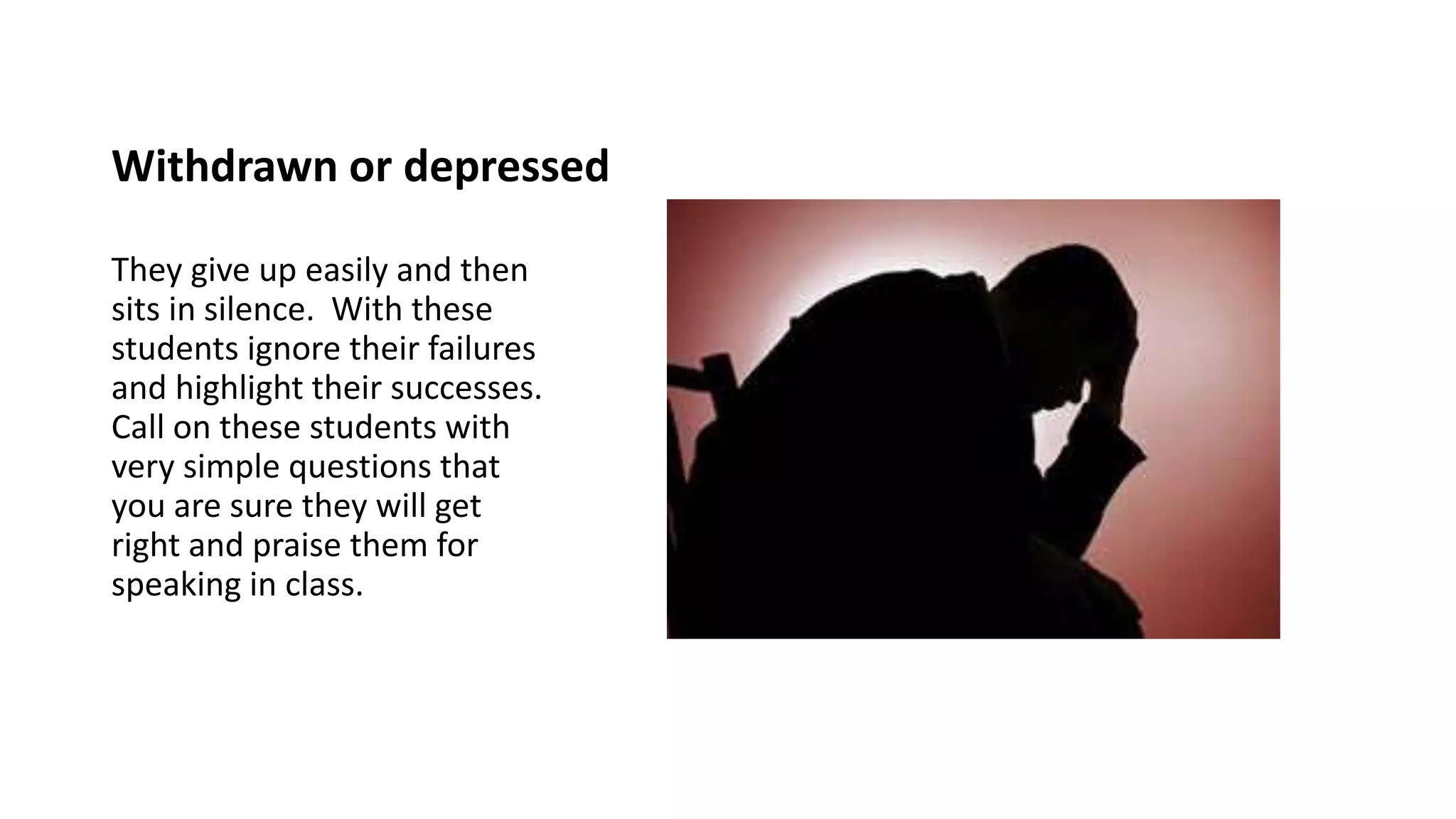 Withdrawn or depressed
They give up easily and then
sits in silence. With these
students ignore their failures
and highlight their successes.
Call on these students with
very simple questions that
you are sure they will get
right and praise them for
speaking in class.
 