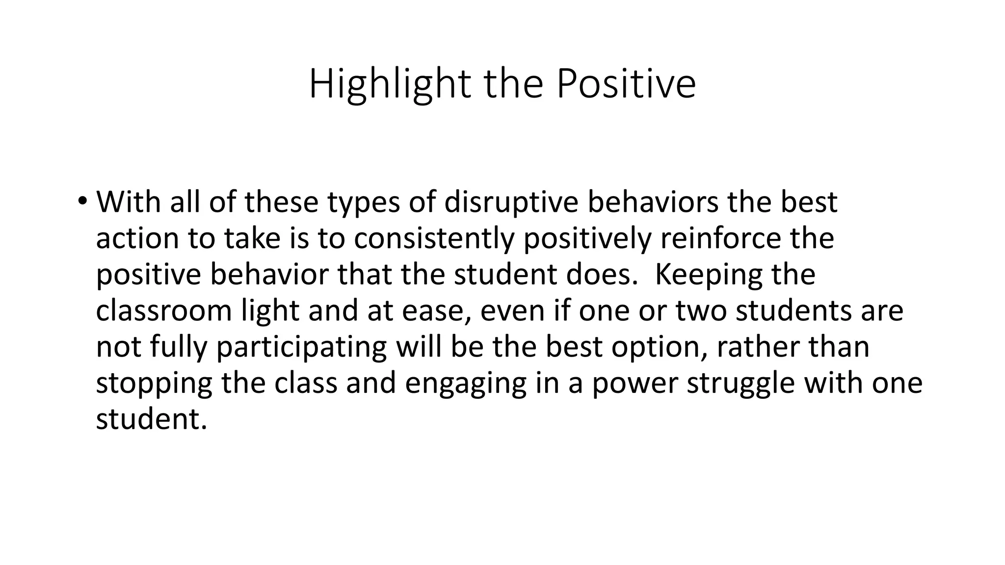 Highlight the Positive
• With all of these types of disruptive behaviors the best
action to take is to consistently positively reinforce the
positive behavior that the student does. Keeping the
classroom light and at ease, even if one or two students are
not fully participating will be the best option, rather than
stopping the class and engaging in a power struggle with one
student.
 