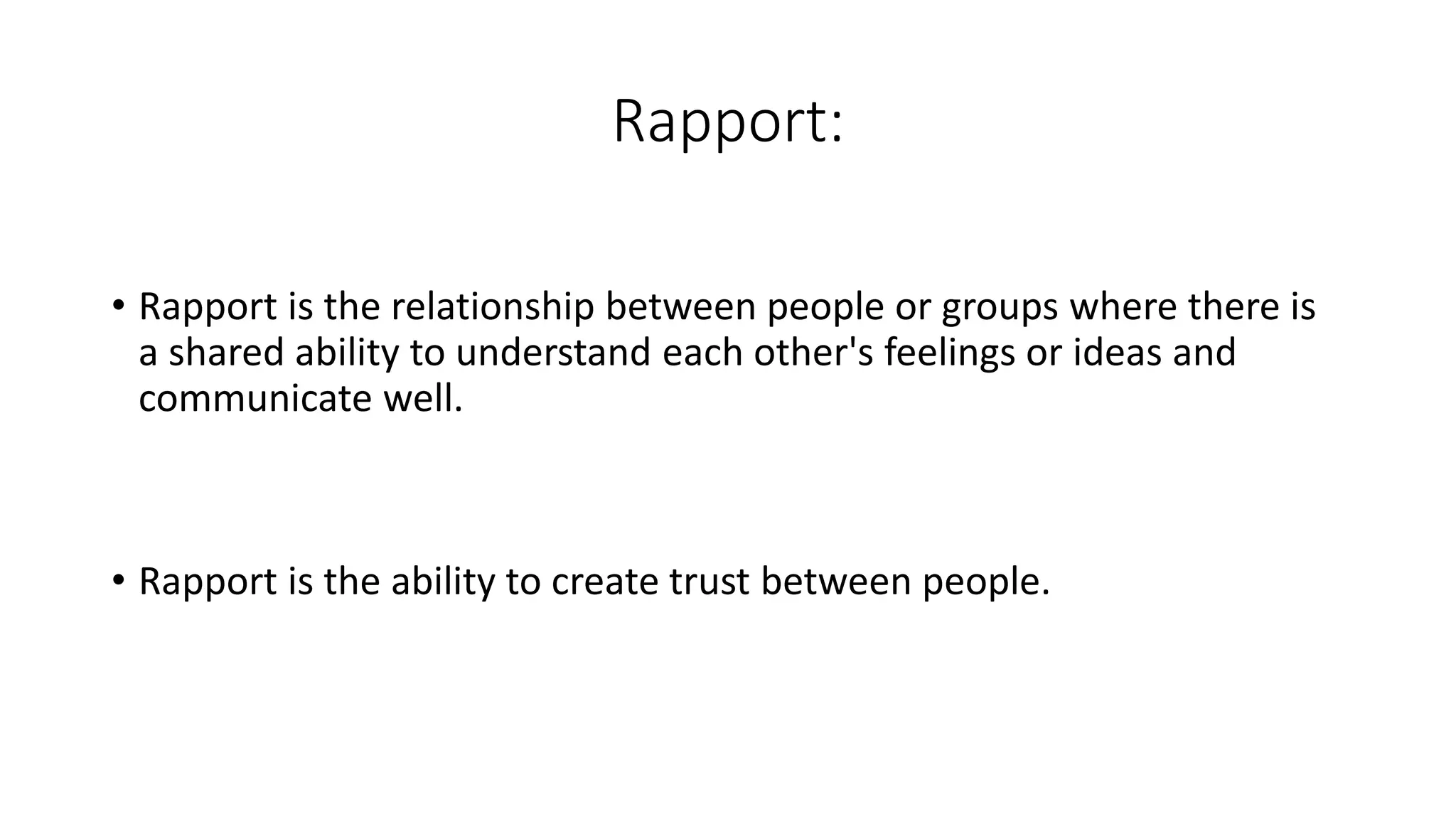 Rapport:
• Rapport is the relationship between people or groups where there is
a shared ability to understand each other's feelings or ideas and
communicate well.
• Rapport is the ability to create trust between people.
 