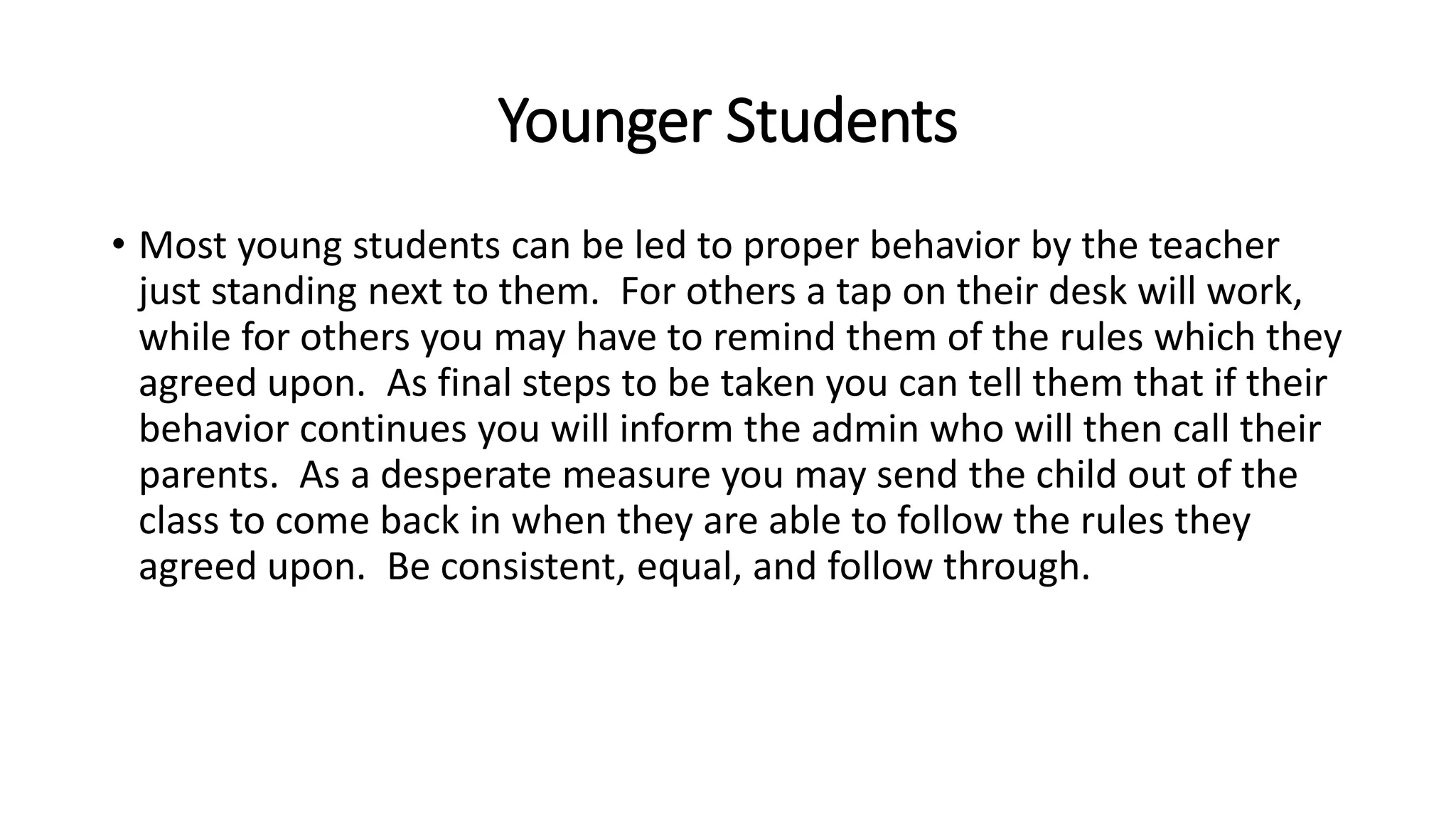 Younger Students
• Most young students can be led to proper behavior by the teacher
just standing next to them. For others a tap on their desk will work,
while for others you may have to remind them of the rules which they
agreed upon. As final steps to be taken you can tell them that if their
behavior continues you will inform the admin who will then call their
parents. As a desperate measure you may send the child out of the
class to come back in when they are able to follow the rules they
agreed upon. Be consistent, equal, and follow through.
 
