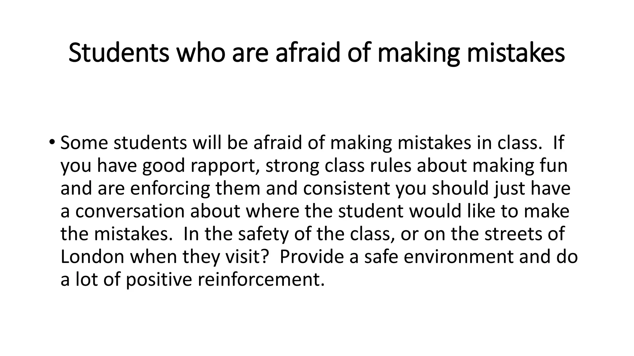 Students who are afraid of making mistakes
• Some students will be afraid of making mistakes in class. If
you have good rapport, strong class rules about making fun
and are enforcing them and consistent you should just have
a conversation about where the student would like to make
the mistakes. In the safety of the class, or on the streets of
London when they visit? Provide a safe environment and do
a lot of positive reinforcement.
 