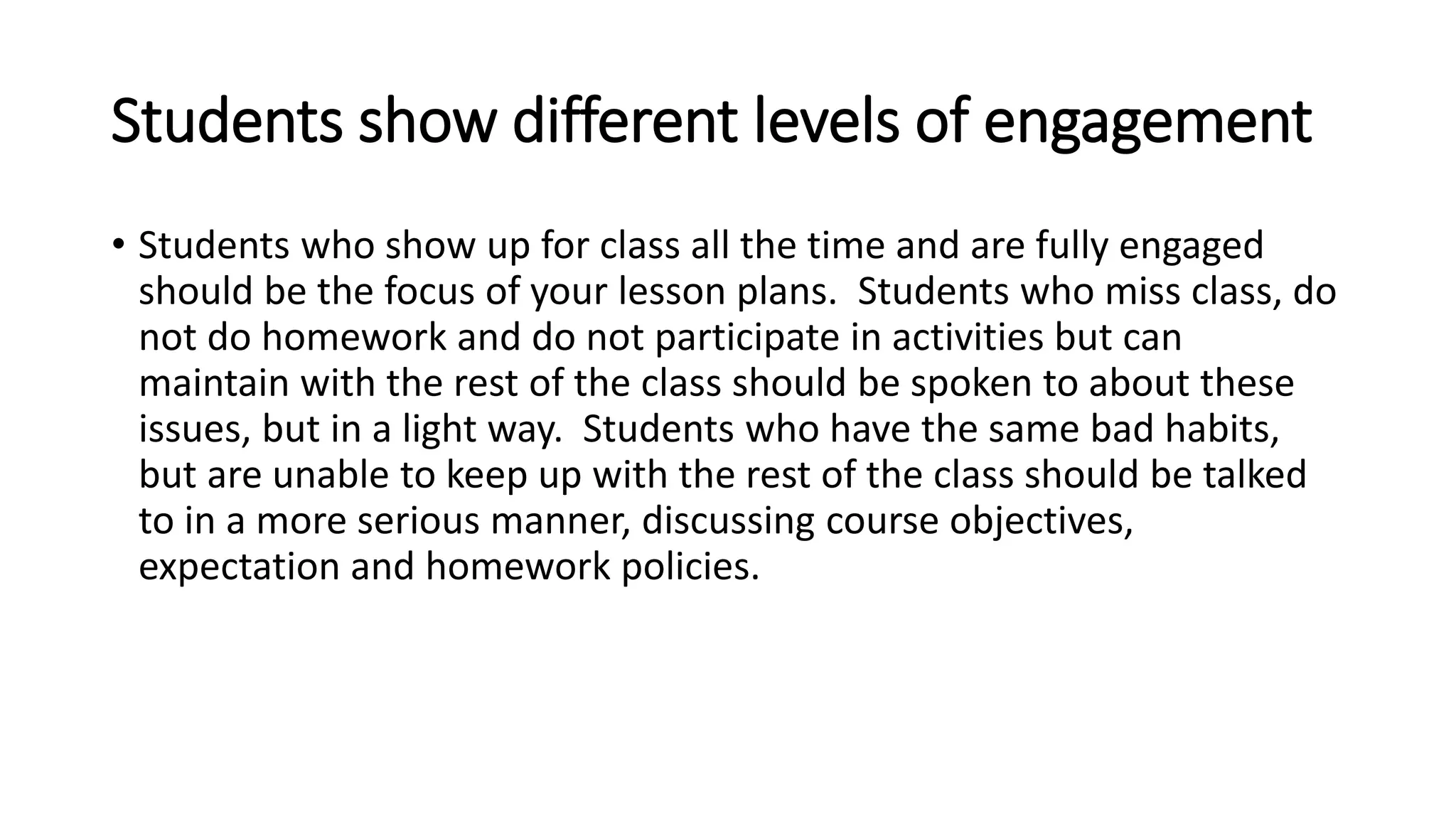 Students show different levels of engagement
• Students who show up for class all the time and are fully engaged
should be the focus of your lesson plans. Students who miss class, do
not do homework and do not participate in activities but can
maintain with the rest of the class should be spoken to about these
issues, but in a light way. Students who have the same bad habits,
but are unable to keep up with the rest of the class should be talked
to in a more serious manner, discussing course objectives,
expectation and homework policies.
 