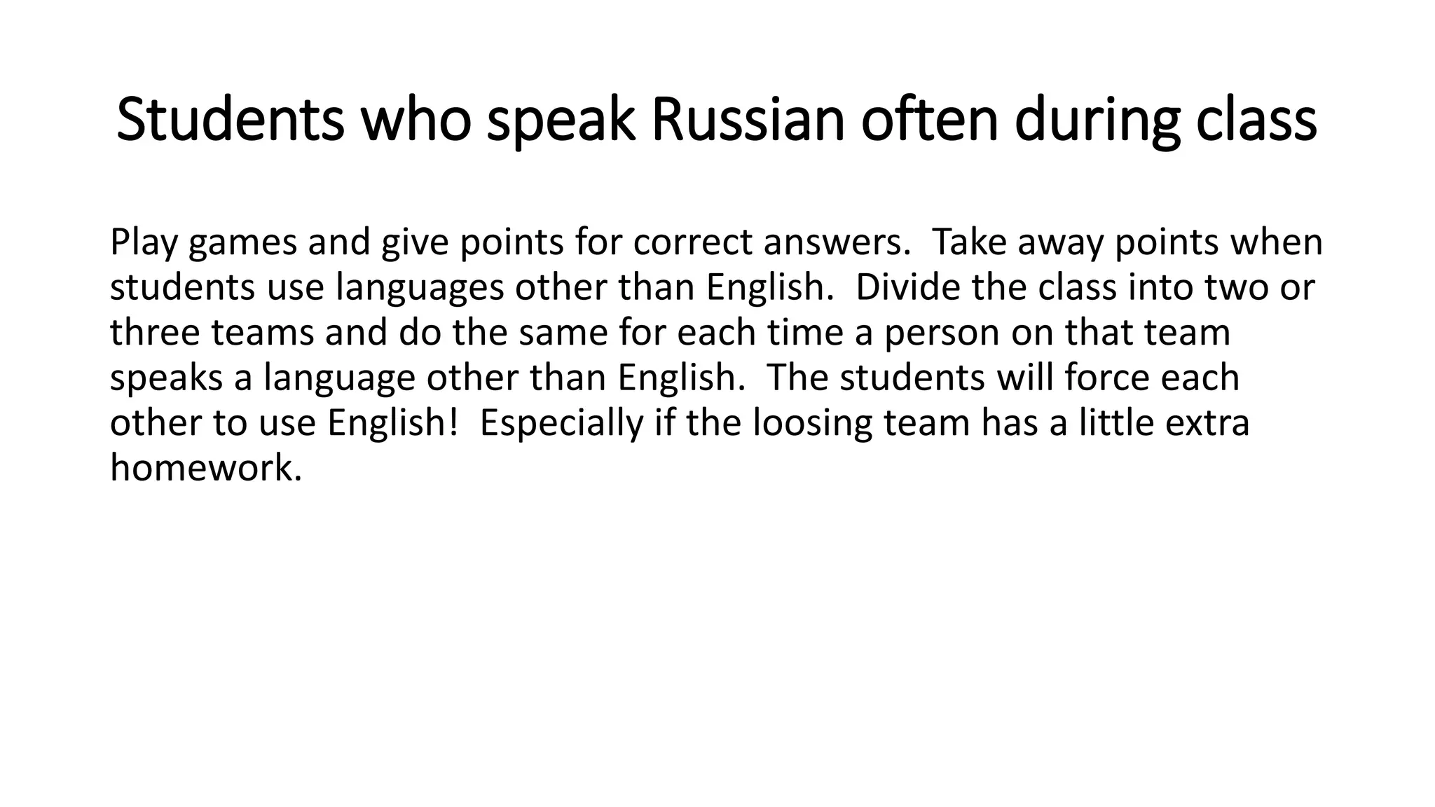 Students who speak Russian often during class
Play games and give points for correct answers. Take away points when
students use languages other than English. Divide the class into two or
three teams and do the same for each time a person on that team
speaks a language other than English. The students will force each
other to use English! Especially if the loosing team has a little extra
homework.
 