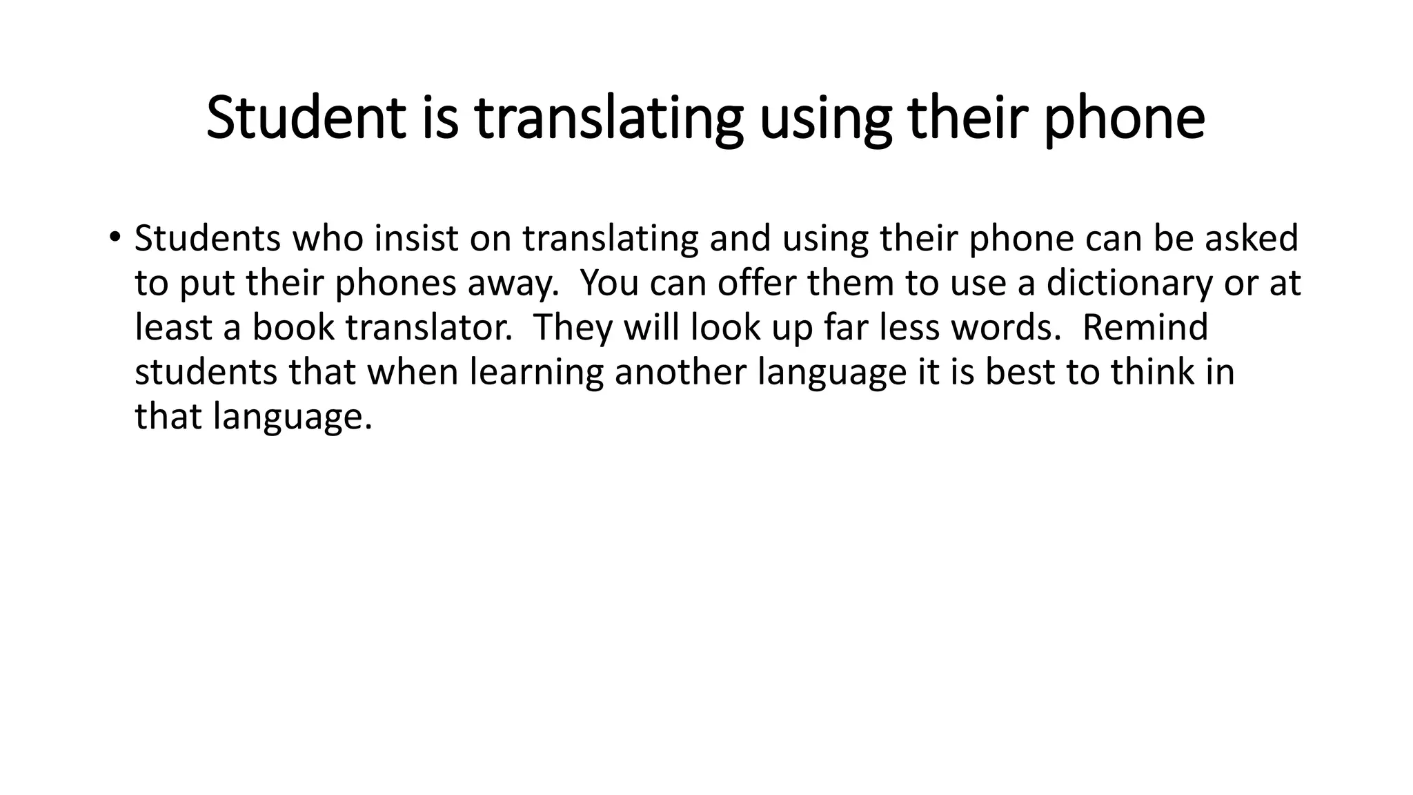 Student is translating using their phone
• Students who insist on translating and using their phone can be asked
to put their phones away. You can offer them to use a dictionary or at
least a book translator. They will look up far less words. Remind
students that when learning another language it is best to think in
that language.
 