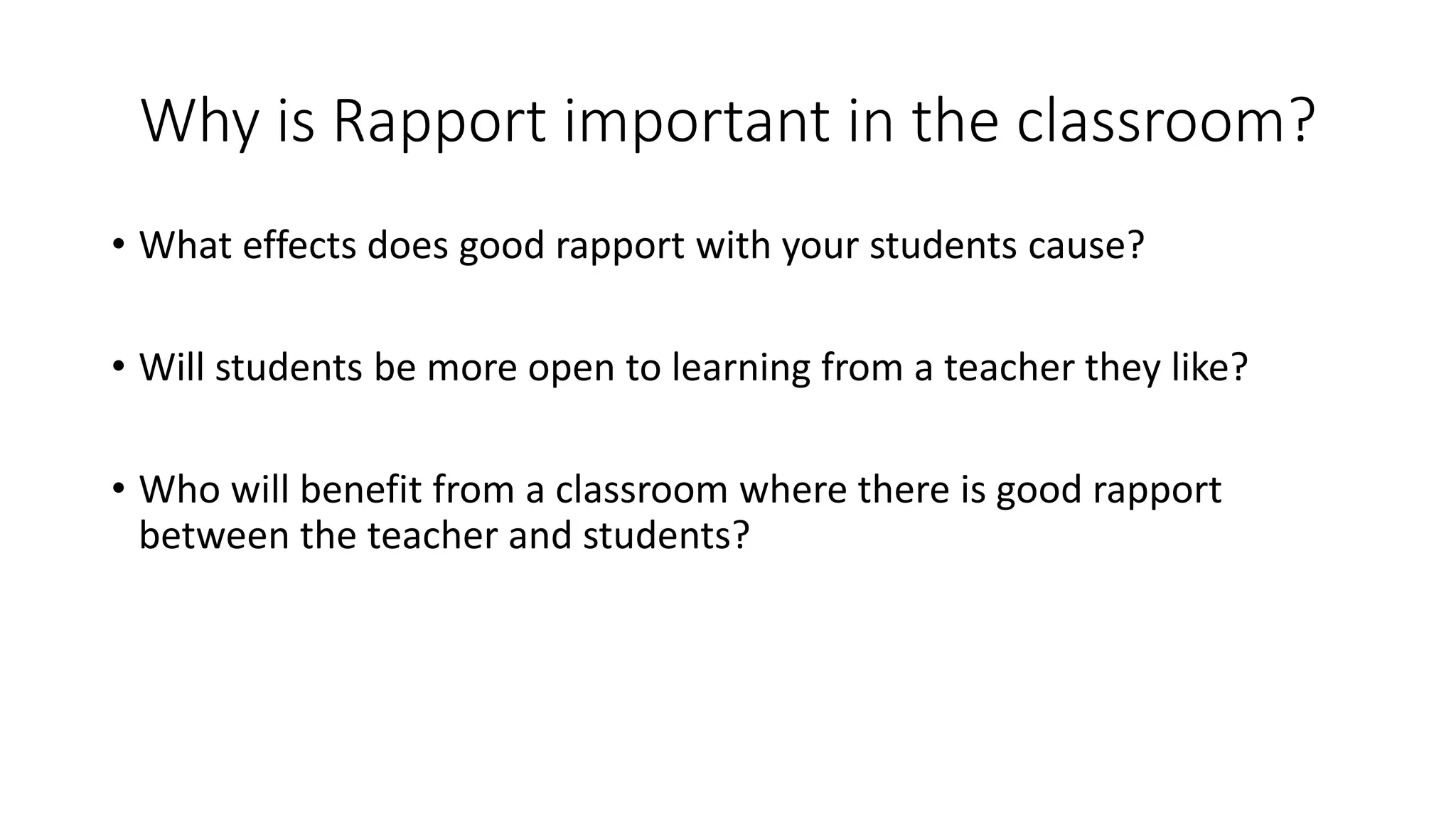 Why is Rapport important in the classroom?
• What effects does good rapport with your students cause?
• Will students be more open to learning from a teacher they like?
• Who will benefit from a classroom where there is good rapport
between the teacher and students?
 