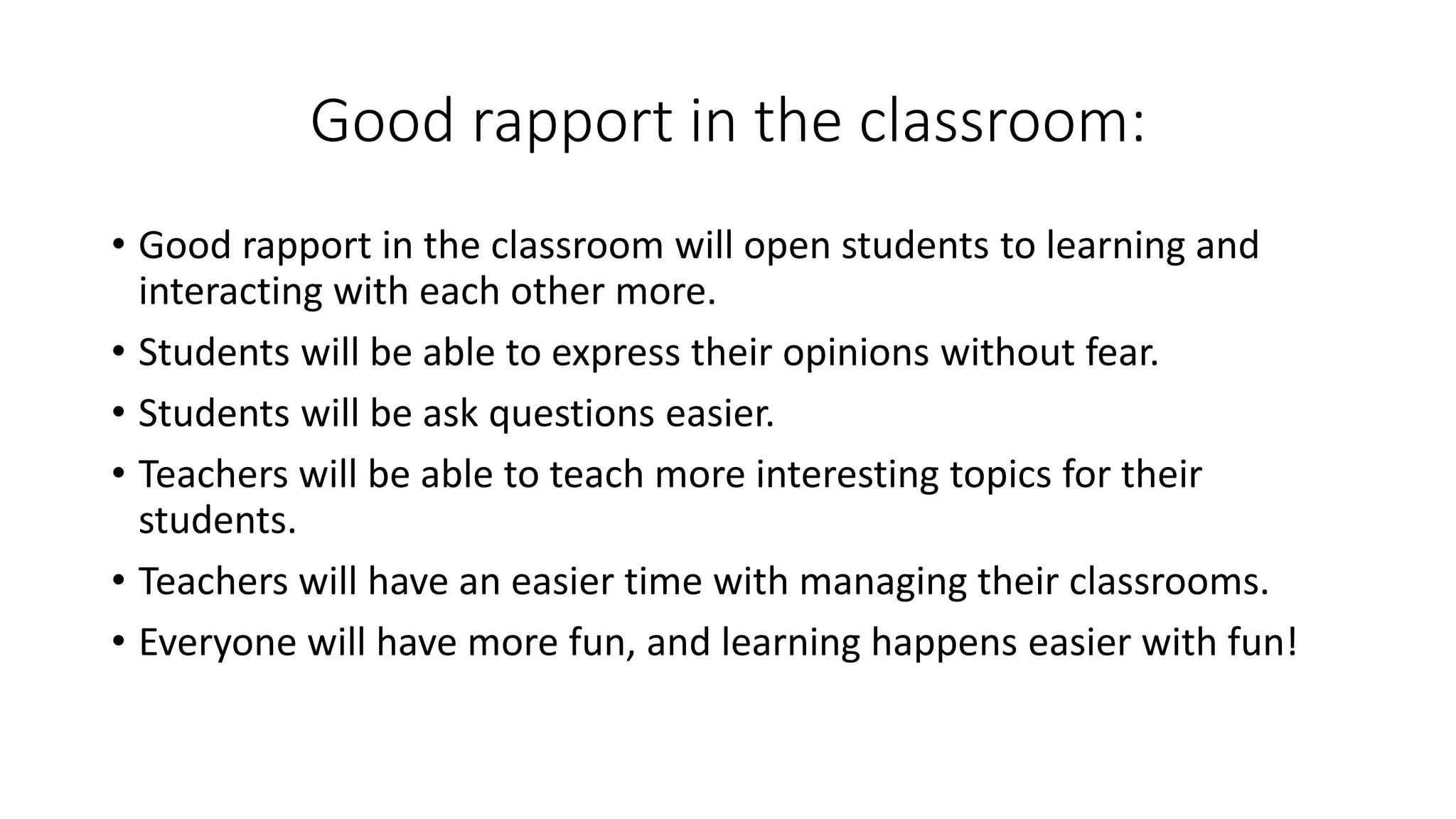 Good rapport in the classroom:
• Good rapport in the classroom will open students to learning and
interacting with each other more.
• Students will be able to express their opinions without fear.
• Students will be ask questions easier.
• Teachers will be able to teach more interesting topics for their
students.
• Teachers will have an easier time with managing their classrooms.
• Everyone will have more fun, and learning happens easier with fun!
 