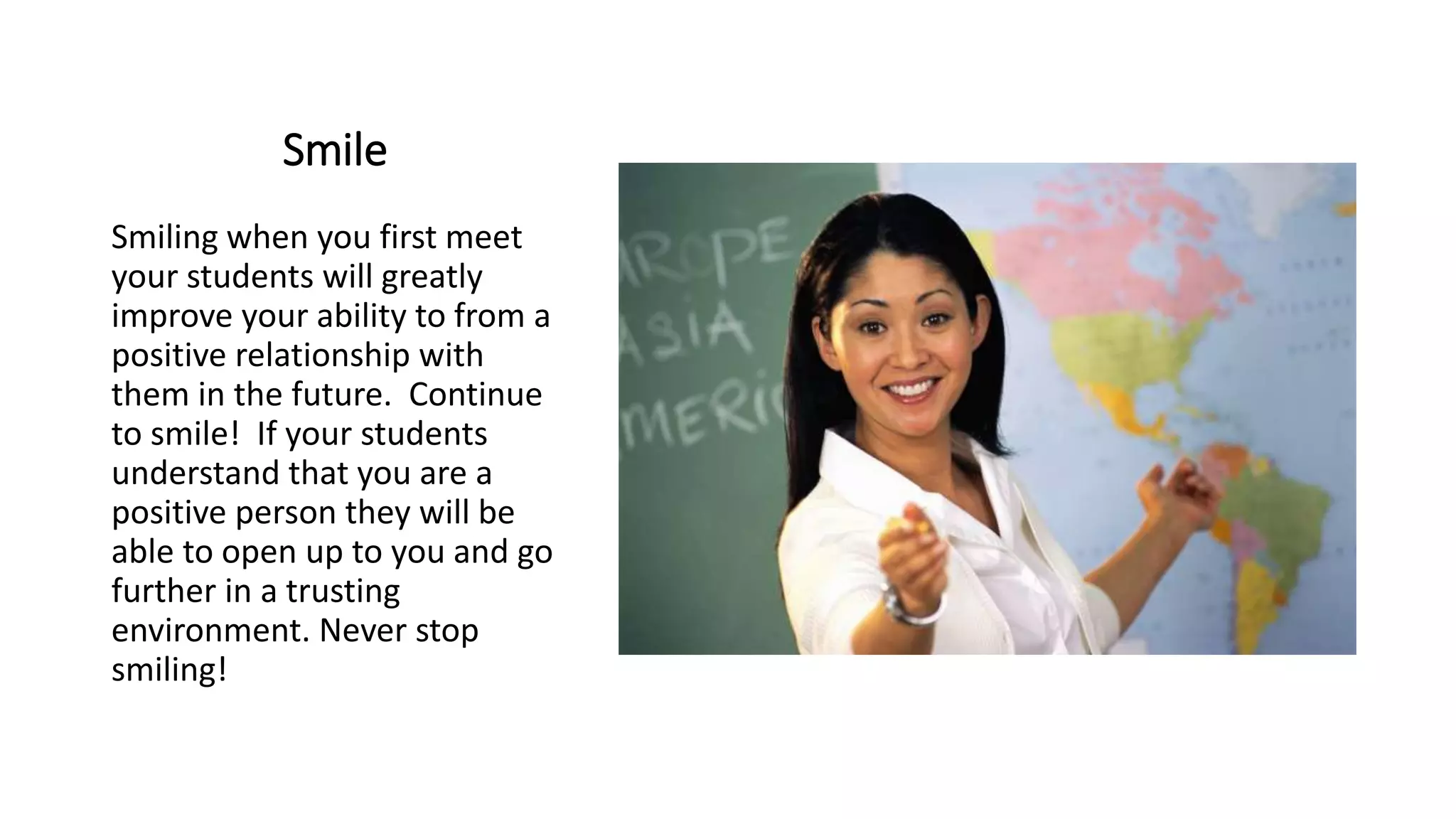 Smile
Smiling when you first meet
your students will greatly
improve your ability to from a
positive relationship with
them in the future. Continue
to smile! If your students
understand that you are a
positive person they will be
able to open up to you and go
further in a trusting
environment. Never stop
smiling!
 