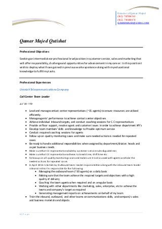 Resume of Qamar Majed
(962) 785004363
(962) 796400474
QAMARMAJED@GMAIL.COM
1 | P a g e
Qamar Majed Qutishat
Professional Objectives
Seekinganintermediateorprofessional levelpositionin customerservice, salesandmarketingthat
will offerresponsibility,challengeandopportunitiesforadvancementinmycareer. In thispositionI
wishto deploywhatIhave gainedinpreviousworkexperience alongwithmyeducational
knowledge tofulfill mytasks.
Professional Experiences
UmniahTelecommunications Company
Call Center Team Leader
Jun ’01– YTD
 Lead and managecontact center representatives (~15 agents) to ensure resources are utilized
efficiently.
 Manage agents’ performance to achieve contact center objectives
 Achieve individual Inbound targets, and conduct coaching sessions for C.C representatives
 Provide on floor support, resolve agent and customer issues in order to achieve department KPI’s
 Develop team members’ skills and knowledge to Provide optimum service
 Conduct required coaching sessions for agents
 Follow up on quality monitoring cases and make sure needed actions is needed for repeated
cases
 Be ready to handle additional responsibilities when assigned by department/division heads and
as per business needs
 Make surethat CC representative abideby customer servicerules & guidelines
 Make surethat CC representative adheres to break time, shifttime etc.
 Followup on all quality monitoringcases and makesure itis discussed with agents and take the
needed actions for repeated cases
 In April 2016 I started my Outbound team leader responsibilities alongwith the inbound team leader
roleand in this I’m responsiblefor the following:
 Managing the outbound team (~30 agents) on a daily basis
 Making sure that the team achieve the required targetsand objectives with a high
quality of delivery
 Coaching the team agents when required and on a regular basis
 Working with other departments like marketing, sales, enterprise, etcto achieve the
teams and company’s target as required
 Generating management reports on achievements on behalf of my team
 Train the inbound, outbound, and other teams on communications skills, and company’s sales
and business materials and objects
 