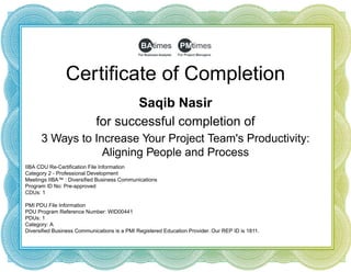 Certificate of Completion
Saqib Nasir
for successful completion of
3 Ways to Increase Your Project Team's Productivity:
Aligning People and Process
IIBA CDU Re-Certification File Information
Category 2 - Professional Development
Meetings IIBA™ : Diversified Business Communications
Program ID No: Pre-approved
CDUs: 1
 
PMI PDU File Information
PDU Program Reference Number: WID00441
PDUs: 1
Category: A
Diversified Business Communications is a PMI Registered Education Provider. Our REP ID is 1811.
 
 