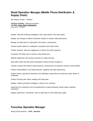 Retail Operation Manager (Mobile Phone Distribution &
Supply Chain)
Hits Telecom Kuwait - Ooredoo
Company Industry: Telecommunications
Job Role: Sales, Retail, Distributing
June 2016 – Present
Develop sales and marketing strategies to drive sales growth in the entire region.
Develop and manage an efficient distribution network to improve sales performance.
Manage the sales team for sales growth and revenue enhancement.
Conduct market research to understand competitors and market trends.
Provide innovative ideas and suggestions to improve the market presence.
Coordinate with Sales Lead to enhance sales performance.
Maintain relationship with existing customers for repeat business.
Build sales culture and sale centric atmosphere among the team members &
maintain contacts with financial center personnel, processionals and personal contacts to build referrals.
Provide timely feedback to the sales personnel regarding their sales performance.
Provide training, educational workshops and challenging opportunities for enhancing career growth of
employees.
Conduct business plan review meetings with sales team.
Develop creative promotional strategies to attract more customers.
Appreciate the contributions and accomplishments of sales employees through proper rewarding
mechanism.
Develop performance improvement plan for sales team to meet performance goals
Franchise Operation Manager
Alaaly Communications – VIVA – Ooredoo
 