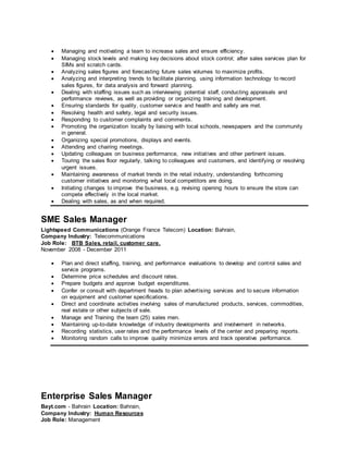  Managing and motivating a team to increase sales and ensure efficiency.
 Managing stock levels and making key decisions about stock control; after sales services plan for
SIMs and scratch cards.
 Analyzing sales figures and forecasting future sales volumes to maximize profits.
 Analyzing and interpreting trends to facilitate planning, using information technology to record
sales figures, for data analysis and forward planning.
 Dealing with staffing issues such as interviewing potential staff, conducting appraisals and
performance reviews, as well as providing or organizing training and development.
 Ensuring standards for quality, customer service and health and safety are met.
 Resolving health and safety, legal and security issues.
 Responding to customer complaints and comments.
 Promoting the organization locally by liaising with local schools, newspapers and the community
in general.
 Organizing special promotions, displays and events.
 Attending and chairing meetings.
 Updating colleagues on business performance, new initiatives and other pertinent issues.
 Touring the sales floor regularly, talking to colleagues and customers, and identifying or resolving
urgent issues.
 Maintaining awareness of market trends in the retail industry, understanding forthcoming
customer initiatives and monitoring what local competitors are doing.
 Initiating changes to improve the business, e.g. revising opening hours to ensure the store can
compete effectively in the local market.
 Dealing with sales, as and when required.
SME Sales Manager
Lightspeed Communications (Orange France Telecom) Location: Bahrain,
Company Industry: Telecommunications
Job Role: BTB Sales, retail, customer care.
November 2008 - December 2011
 Plan and direct staffing, training, and performance evaluations to develop and control sales and
service programs.
 Determine price schedules and discount rates.
 Prepare budgets and approve budget expenditures.
 Confer or consult with department heads to plan advertising services and to secure information
on equipment and customer specifications.
 Direct and coordinate activities involving sales of manufactured products, services, commodities,
real estate or other subjects of sale.
 Manage and Training the team (25) sales men.
 Maintaining up-to-date knowledge of industry developments and involvement in networks.
 Recording statistics, user rates and the performance levels of the center and preparing reports.
 Monitoring random calls to improve quality minimize errors and track operative performance.
Enterprise Sales Manager
Bayt.com - Bahrain Location: Bahrain,
Company Industry: Human Resources
Job Role: Management
 