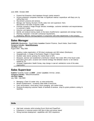 June 2006 - October 2008
 Expand the Enterprise client database through market research.
 Acquire enterprise companies that have no significant revenue expenditure with Bayt.com, by
selling Bayt.com
 Recruitment products and services.
 Manage and Training the team (10-25) sales men and supervision them.
Recruitment of all level of required staffs
 Promote company’s image through attitude, knowledge, customer orientation and responsiveness
to customer’s needs.
 Induction and deployment of personnel.
 Identify and analyze training needs on the basis of performance appraisals and arrange training.
 Planning manpower in line with contractual requirements.
 Developing effective training programs in conjunction with other departments in the company.
Sales Manager
SAMSUNG Electronics - Saudi Arabia Location: Eastern Province, Saudi Arabia, Saudi Arabia
Company Industry: Retail/Wholesale
Job Role: Sales
August 2003 - May 2006
 Leading a sales organization of 150 direct employees and 400 indirect (Distributor).
 Geographically in charge of the Eastern Regain in Saudi Arabia.
 Doubled sales volume growing the market share to 52%.
 Designed, planned and established a distribution network that covers 90% of the Saudi outlet.
 Executed a price pack, occasion and channel strategy that delivered volume to net revenue
spread by 7%.
 Achieved Organization Health Survey step change in over-all satisfaction score of the sales
organization.
Sales Supervisor
Fastlink “Currently known as ZAIN” - Jordan Location: Amman, Jordan,
Company Industry: Telecommunications
Job Role: Sales
July 1996 - July 2003
 Managing a Team & Leader ship; up raise productivity.
 Morals & performance, increasing sales levels & resources.
 Cash reconciliation, stock taking, stock managing, and market share.
 Studying & analyzing customer needs of handsets & services, shop & system problems solving &
reporting.
Skills
 High level computer skills including Excel, Word and PowerPoint
 Experience in customer service both face to face and phone based
 Strong business development capabilities with GCC experience
 