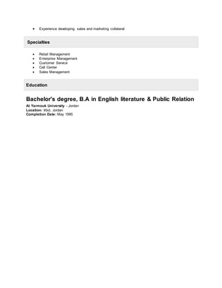  Experience developing sales and marketing collateral
Specialties
 Retail Management
 Enterprise Management
 Customer Service
 Call Center
 Sales Management
Education
Bachelor's degree, B.A in English literature & Public Relation
At Yarmouk University - Jordan
Location: Irbid, Jordan
Completion Date: May 1995
 