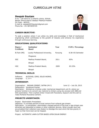 CURRICULUM VITAE
Deepak Goutam
H.no.- 134 ward no 12 Shanty colony, Khitola
Bazaar Sihora district Jabalpur Madhya Pradesh
Pin Code - 483225
E-mail id: deepak0207goutam@gmail.com
Phone No: +91-9872835729
CAREER OBJECTIVE:
To seek a position where I can utilize my skills and knowledge in field of mechanical
engineering which contributes to the growth of industry and enhance my experience
through continuous learning.
EDUCATIONAL QUALIFICATIONS:
Degree / Institution/ Year CGPA / Percentage
Certificate Board
B.Tech (ME) Lovely Professional University, Pursuing 8.38–VII Semester
Phagwara
SSC Madhya Pradesh Board, 2011 85%
Bhopal
HSC Madhya Pradesh Board, 2009 83.33%
Bhopal
TECHNICAL SKILLS:
Software: AUTOCAD, CERO, SOLID WORKS.
Language: C, C++
INTERNSHIP:
Organisation: MAIHAR CEMENT, SATNA (M.P.) June 12 – July 26, 2015
Designation: Vocational trainee
Description: Worked as a trainee under mechanical department unit-II, where our
primary function is to convert raw material to clinkers using dry process with ABB and
DCS automation. Then crushed clinker mixed with Pozzolana, Gypsum and Dry-ash to
make Portland Pozzolana Cement.
PROJECTS UNDERTAKEN:
Project: Electrostatic Precipitator
Objective: To increase percent of dust remove from exhaust gas stream.
Description: In precipitator, electrostatic charged particle of the dust in gas stream was
attracted and deposited on plates or other collection devices. When enough dust had
accumulated then collectors was shaken to dislodge the dust which fall due gravity in
hoper so that more dust can be trapped.
Project: AUTOMATIC LAWN CUTTER BASED UPON SOLAR ENERGY
 