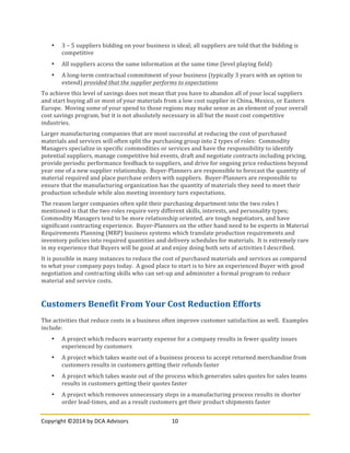 Copyright	
  ©2014	
  by	
  DCA	
  Advisors	
   10	
  
	
  
• 3	
  –	
  5	
  suppliers	
  bidding	
  on	
  your	
  business	
  is	
  ideal;	
  all	
  suppliers	
  are	
  told	
  that	
  the	
  bidding	
  is	
  
competitive	
  
• All	
  suppliers	
  access	
  the	
  same	
  information	
  at	
  the	
  same	
  time	
  (level	
  playing	
  field)	
  
• A	
  long-­‐term	
  contractual	
  commitment	
  of	
  your	
  business	
  (typically	
  3	
  years	
  with	
  an	
  option	
  to	
  
extend)	
  provided	
  that	
  the	
  supplier	
  performs	
  to	
  expectations	
  
To	
  achieve	
  this	
  level	
  of	
  savings	
  does	
  not	
  mean	
  that	
  you	
  have	
  to	
  abandon	
  all	
  of	
  your	
  local	
  suppliers	
  
and	
  start	
  buying	
  all	
  or	
  most	
  of	
  your	
  materials	
  from	
  a	
  low	
  cost	
  supplier	
  in	
  China,	
  Mexico,	
  or	
  Eastern	
  
Europe.	
  	
  Moving	
  some	
  of	
  your	
  spend	
  to	
  those	
  regions	
  may	
  make	
  sense	
  as	
  an	
  element	
  of	
  your	
  overall	
  
cost	
  savings	
  program,	
  but	
  it	
  is	
  not	
  absolutely	
  necessary	
  in	
  all	
  but	
  the	
  most	
  cost	
  competitive	
  
industries.	
  
Larger	
  manufacturing	
  companies	
  that	
  are	
  most	
  successful	
  at	
  reducing	
  the	
  cost	
  of	
  purchased	
  
materials	
  and	
  services	
  will	
  often	
  split	
  the	
  purchasing	
  group	
  into	
  2	
  types	
  of	
  roles:	
  	
  Commodity	
  
Managers	
  specialize	
  in	
  specific	
  commodities	
  or	
  services	
  and	
  have	
  the	
  responsibility	
  to	
  identify	
  
potential	
  suppliers,	
  manage	
  competitive	
  bid	
  events,	
  draft	
  and	
  negotiate	
  contracts	
  including	
  pricing,	
  
provide	
  periodic	
  performance	
  feedback	
  to	
  suppliers,	
  and	
  drive	
  for	
  ongoing	
  price	
  reductions	
  beyond	
  
year	
  one	
  of	
  a	
  new	
  supplier	
  relationship.	
  	
  Buyer-­‐Planners	
  are	
  responsible	
  to	
  forecast	
  the	
  quantity	
  of	
  
material	
  required	
  and	
  place	
  purchase	
  orders	
  with	
  suppliers.	
  	
  Buyer-­‐Planners	
  are	
  responsible	
  to	
  
ensure	
  that	
  the	
  manufacturing	
  organization	
  has	
  the	
  quantity	
  of	
  materials	
  they	
  need	
  to	
  meet	
  their	
  
production	
  schedule	
  while	
  also	
  meeting	
  inventory	
  turn	
  expectations.	
  
The	
  reason	
  larger	
  companies	
  often	
  split	
  their	
  purchasing	
  department	
  into	
  the	
  two	
  roles	
  I	
  
mentioned	
  is	
  that	
  the	
  two	
  roles	
  require	
  very	
  different	
  skills,	
  interests,	
  and	
  personality	
  types;	
  
Commodity	
  Managers	
  tend	
  to	
  be	
  more	
  relationship	
  oriented,	
  are	
  tough	
  negotiators,	
  and	
  have	
  
significant	
  contracting	
  experience.	
  	
  Buyer-­‐Planners	
  on	
  the	
  other	
  hand	
  need	
  to	
  be	
  experts	
  in	
  Material	
  
Requirements	
  Planning	
  (MRP)	
  business	
  systems	
  which	
  translate	
  production	
  requirements	
  and	
  
inventory	
  policies	
  into	
  required	
  quantities	
  and	
  delivery	
  schedules	
  for	
  materials.	
  	
  It	
  is	
  extremely	
  rare	
  
in	
  my	
  experience	
  that	
  Buyers	
  will	
  be	
  good	
  at	
  and	
  enjoy	
  doing	
  both	
  sets	
  of	
  activities	
  I	
  described.	
  
It	
  is	
  possible	
  in	
  many	
  instances	
  to	
  reduce	
  the	
  cost	
  of	
  purchased	
  materials	
  and	
  services	
  as	
  compared	
  
to	
  what	
  your	
  company	
  pays	
  today.	
  	
  A	
  good	
  place	
  to	
  start	
  is	
  to	
  hire	
  an	
  experienced	
  Buyer	
  with	
  good	
  
negotiation	
  and	
  contracting	
  skills	
  who	
  can	
  set-­‐up	
  and	
  administer	
  a	
  formal	
  program	
  to	
  reduce	
  
material	
  and	
  service	
  costs.	
  
	
  
Customers	
  Benefit	
  From	
  Your	
  Cost	
  Reduction	
  Efforts	
  
The	
  activities	
  that	
  reduce	
  costs	
  in	
  a	
  business	
  often	
  improve	
  customer	
  satisfaction	
  as	
  well.	
  	
  Examples	
  
include:	
  
• A	
  project	
  which	
  reduces	
  warranty	
  expense	
  for	
  a	
  company	
  results	
  in	
  fewer	
  quality	
  issues	
  
experienced	
  by	
  customers	
  
• A	
  project	
  which	
  takes	
  waste	
  out	
  of	
  a	
  business	
  process	
  to	
  accept	
  returned	
  merchandise	
  from	
  
customers	
  results	
  in	
  customers	
  getting	
  their	
  refunds	
  faster	
  
• A	
  project	
  which	
  takes	
  waste	
  out	
  of	
  the	
  process	
  which	
  generates	
  sales	
  quotes	
  for	
  sales	
  teams	
  
results	
  in	
  customers	
  getting	
  their	
  quotes	
  faster	
  
• A	
  project	
  which	
  removes	
  unnecessary	
  steps	
  in	
  a	
  manufacturing	
  process	
  results	
  in	
  shorter	
  
order	
  lead-­‐times,	
  and	
  as	
  a	
  result	
  customers	
  get	
  their	
  product	
  shipments	
  faster	
  
 