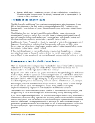 Copyright	
  ©2014	
  by	
  DCA	
  Advisors	
   11	
  
	
  
• A	
  project	
  which	
  makes	
  a	
  service	
  process	
  more	
  efficient	
  results	
  in	
  lower	
  cost	
  and	
  time	
  to	
  
deliver	
  the	
  service	
  to	
  the	
  customer;	
  the	
  company	
  may	
  share	
  some	
  of	
  the	
  savings	
  with	
  the	
  
customer	
  in	
  the	
  form	
  of	
  lower	
  prices	
  
The	
  Role	
  of	
  the	
  Finance	
  Team	
  
The	
  CFO,	
  Controller,	
  and	
  Finance	
  Team	
  play	
  important	
  roles	
  in	
  a	
  cost	
  reduction	
  strategy.	
  	
  A	
  good	
  
CFO	
  or	
  Controller	
  ensures	
  that	
  their	
  business	
  partners	
  including	
  the	
  CEO,	
  President,	
  or	
  other	
  
business	
  leaders	
  have	
  the	
  financial	
  reports	
  they	
  need	
  to	
  understand	
  and	
  manage	
  costs	
  within	
  the	
  
business.	
  
The	
  ability	
  to	
  reduce	
  costs	
  starts	
  with	
  a	
  solid	
  foundation	
  of	
  budget	
  preparation,	
  ongoing	
  
management	
  of	
  expenses	
  to	
  budget,	
  clear	
  ownership	
  for	
  each	
  cost	
  center	
  making	
  up	
  the	
  overall	
  
expense	
  budget	
  for	
  the	
  firm,	
  timely	
  and	
  accurate	
  expense	
  variance	
  analysis	
  and	
  reporting,	
  and	
  
identification	
  of	
  issues	
  and	
  opportunities	
  to	
  the	
  responsible	
  business	
  leader.	
  
In	
  addition,	
  the	
  Finance	
  Team	
  needs	
  to	
  validate	
  the	
  magnitude	
  of	
  projected	
  cost	
  savings	
  generated	
  
by	
  projects	
  throughout	
  the	
  organization,	
  help	
  the	
  organization	
  understand	
  and	
  differentiate	
  
between	
  hard	
  and	
  soft	
  savings,	
  restate	
  budgets	
  based	
  on	
  realized	
  cost	
  savings,	
  and	
  help	
  to	
  ensure	
  
that	
  projected	
  cost	
  savings	
  are	
  actually	
  realized.	
  
If	
  these	
  basic	
  disciplines	
  are	
  in	
  place	
  and	
  functioning	
  properly,	
  then	
  the	
  application	
  of	
  a	
  strategic	
  
cost	
  reduction	
  program	
  to	
  the	
  overall	
  business	
  strategy	
  can	
  provide	
  greater	
  profits	
  over	
  time,	
  a	
  
source	
  of	
  funds	
  to	
  cover	
  annual	
  merit	
  increases	
  and	
  strategic	
  investments	
  in	
  the	
  business,	
  or	
  both.	
  
	
  
Recommendations	
  for	
  the	
  Business	
  Leader	
  
There	
  are	
  dozens	
  of	
  continuous	
  improvement	
  /	
  cost	
  reduction	
  frameworks	
  available	
  to	
  businesses	
  
and	
  hundreds	
  of	
  consulting	
  companies	
  who	
  teach	
  these	
  frameworks	
  to	
  businesses.	
  	
  How	
  is	
  a	
  
business	
  leader	
  to	
  choose	
  the	
  right	
  framework	
  for	
  their	
  company?	
  
My	
  general	
  advice	
  is	
  that	
  in	
  all	
  but	
  a	
  few	
  specific	
  circumstances,	
  the	
  right	
  starting	
  point	
  if	
  a	
  business	
  
wants	
  to	
  adopt	
  a	
  structured	
  approach	
  to	
  continuous	
  improvement	
  and	
  cost	
  reduction	
  is	
  to	
  explore	
  
the	
  use	
  of	
  Lean	
  concepts	
  and	
  tools.	
  	
  Lean	
  tools	
  and	
  principles	
  work	
  very	
  well	
  in	
  service	
  industries,	
  
back-­‐office	
  functions	
  within	
  any	
  type	
  of	
  company,	
  and	
  they	
  certainly	
  work	
  well	
  in	
  most	
  
manufacturing	
  settings	
  since	
  manufacturing	
  companies	
  were	
  the	
  first	
  adopters	
  of	
  Lean	
  principles.	
  
Lean	
  will	
  give	
  your	
  work	
  teams	
  the	
  tools	
  to	
  analyze	
  processes,	
  identify	
  sources	
  of	
  waste,	
  redesign	
  
the	
  process	
  with	
  less	
  waste,	
  pilot	
  the	
  improved	
  process	
  design,	
  and	
  then	
  scale-­‐up	
  the	
  
improvements	
  once	
  they	
  are	
  proven	
  to	
  be	
  more	
  effective	
  than	
  the	
  initial	
  approach.	
  	
  
The	
  Lean	
  tool	
  set	
  is	
  readily	
  understood	
  by	
  both	
  technical	
  as	
  well	
  as	
  non-­‐technical	
  employees,	
  and	
  
its	
  applicability	
  in	
  non-­‐manufacturing	
  as	
  well	
  as	
  manufacturing	
  settings	
  is	
  relatively	
  obvious.	
  
If	
  you	
  are	
  looking	
  to	
  drive	
  improvement	
  and	
  reduce	
  costs	
  in	
  complex	
  manufacturing	
  processes	
  such	
  
as	
  semiconductor	
  manufacturing,	
  high-­‐precision	
  machining,	
  or	
  sensitive	
  measurement	
  equipment	
  
or	
  medical	
  equipment,	
  then	
  it	
  makes	
  sense	
  to	
  consider	
  adopting	
  Six	
  Sigma	
  or	
  one	
  of	
  the	
  related	
  but	
  
simplified	
  frameworks.	
  	
  The	
  employees	
  involved	
  in	
  the	
  design	
  and	
  manufacture	
  of	
  these	
  types	
  of	
  
products	
  are	
  generally	
  much	
  more	
  technically	
  adept	
  and	
  will	
  be	
  more	
  likely	
  to	
  see	
  the	
  value	
  of	
  and	
  
successfully	
  employ	
  Six	
  Sigma	
  methodologies	
  to	
  the	
  design	
  and	
  manufacture	
  of	
  these	
  complex	
  
products.	
  
 