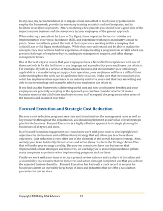 Copyright	
  ©2014	
  by	
  DCA	
  Advisors	
   12	
  
	
  
In	
  any	
  case,	
  my	
  recommendation	
  is	
  to	
  engage	
  a	
  local	
  consultant	
  to	
  teach	
  your	
  organization	
  to	
  
employ	
  the	
  framework,	
  provide	
  the	
  necessary	
  training	
  materials	
  and	
  tool	
  templates,	
  and	
  to	
  
facilitate	
  several	
  initial	
  projects.	
  	
  After	
  completing	
  a	
  few	
  projects	
  you	
  should	
  have	
  a	
  good	
  idea	
  of	
  the	
  
impact	
  on	
  your	
  business	
  and	
  the	
  acceptance	
  by	
  your	
  employees	
  of	
  the	
  general	
  approach.	
  
When	
  selecting	
  a	
  consultant	
  for	
  Lean	
  or	
  Six	
  Sigma,	
  three	
  important	
  factors	
  to	
  consider	
  are	
  
implementation	
  experience,	
  facilitation	
  skills,	
  and	
  experience	
  working	
  in	
  an	
  industry	
  similar	
  to	
  
yours.	
  	
  Some	
  consultants	
  gained	
  the	
  bulk	
  of	
  their	
  experience	
  working	
  within	
  a	
  company	
  that	
  
utilized	
  Lean	
  or	
  Six	
  Sigma	
  methodologies.	
  	
  While	
  they	
  may	
  understand	
  and	
  be	
  able	
  to	
  explain	
  the	
  
concepts,	
  they	
  may	
  not	
  have	
  had	
  the	
  experience	
  of	
  implementing	
  a	
  program	
  from	
  scratch	
  which	
  can	
  
present	
  challenges	
  of	
  employee	
  buy-­‐in,	
  inadequate	
  management	
  support,	
  and	
  other	
  change	
  
management	
  issues.	
  
One	
  of	
  the	
  best	
  ways	
  to	
  ensure	
  that	
  your	
  employees	
  have	
  a	
  favorable	
  first	
  experience	
  with	
  one	
  of	
  
these	
  methods	
  is	
  for	
  the	
  facilitator	
  to	
  use	
  language	
  and	
  examples	
  that	
  your	
  employees	
  can	
  relate	
  to.	
  	
  
For	
  example,	
  if	
  yours	
  is	
  a	
  service	
  or	
  transactional	
  business	
  and	
  the	
  facilitator	
  uses	
  terminology	
  
applicable	
  to	
  a	
  manufacturing	
  or	
  supply	
  chain	
  operation,	
  your	
  employees	
  will	
  have	
  a	
  difficult	
  time	
  
understanding	
  how	
  the	
  tools	
  can	
  be	
  applied	
  to	
  their	
  situation.	
  	
  Make	
  sure	
  that	
  the	
  consultant	
  you	
  
select	
  has	
  implementation	
  experience	
  in	
  an	
  industry	
  similar	
  to	
  yours	
  and	
  that	
  they	
  are	
  willing	
  and	
  
able	
  to	
  use	
  terminology	
  and	
  examples	
  which	
  your	
  employees	
  can	
  relate	
  to.	
  
If	
  you	
  find	
  that	
  the	
  framework	
  is	
  delivering	
  useful	
  cost	
  and	
  non-­‐cost	
  business	
  benefits	
  and	
  your	
  
employees	
  are	
  generally	
  accepting	
  of	
  the	
  approach	
  you	
  can	
  then	
  consider	
  whether	
  it	
  makes	
  
business	
  sense	
  to	
  hire	
  a	
  full-­‐time	
  employee	
  on	
  your	
  staff	
  to	
  expand	
  the	
  program	
  to	
  other	
  areas	
  of	
  
the	
  business	
  and	
  sustain	
  it	
  over	
  time.	
  
	
  
Focused	
  Execution	
  and	
  Strategic	
  Cost	
  Reduction	
  
Because	
  a	
  cost	
  reduction	
  program	
  takes	
  time	
  and	
  attention	
  from	
  the	
  management	
  team	
  as	
  well	
  as	
  
key	
  resources	
  throughout	
  the	
  organization,	
  you	
  should	
  implement	
  it	
  as	
  part	
  of	
  an	
  overall	
  strategic	
  
plan	
  for	
  the	
  business.	
  	
  Focused	
  Execution	
  is	
  a	
  highly	
  effective	
  approach	
  to	
  strategic	
  planning	
  for	
  
businesses	
  of	
  all	
  types	
  and	
  sizes.	
  	
  
In	
  a	
  Focused	
  Execution	
  engagement	
  our	
  consultants	
  work	
  with	
  your	
  team	
  to	
  develop	
  high	
  level	
  
objectives	
  for	
  the	
  business	
  and	
  a	
  differentiated	
  strategy	
  that	
  will	
  allow	
  you	
  to	
  achieve	
  those	
  
objectives.	
  	
  Cost	
  reduction	
  is	
  very	
  often	
  one	
  of	
  the	
  elements	
  of	
  the	
  overall	
  business	
  strategy.	
  	
  Next,	
  
we	
  help	
  your	
  team	
  to	
  identify	
  the	
  initiatives	
  and	
  action	
  items	
  that	
  form	
  the	
  Strategic	
  Action	
  Plan	
  
that	
  will	
  make	
  your	
  strategy	
  a	
  reality.	
  	
  Because	
  our	
  consultants	
  have	
  run	
  businesses	
  that	
  
implemented	
  similar	
  strategies	
  and	
  initiatives,	
  we	
  can	
  help	
  you	
  to	
  avoid	
  implementation	
  pitfalls	
  
many	
  companies	
  experience	
  when	
  implementing	
  programs	
  such	
  as	
  these.	
  
Finally	
  we	
  work	
  with	
  your	
  team	
  to	
  set	
  up	
  a	
  project	
  review	
  cadence	
  and	
  a	
  culture	
  of	
  discipline	
  and	
  
accountability	
  that	
  ensures	
  that	
  the	
  initiatives	
  and	
  action	
  items	
  get	
  completed	
  and	
  that	
  you	
  achieve	
  
the	
  expected	
  business	
  benefits.	
  	
  	
  Focused	
  Execution	
  has	
  had	
  such	
  a	
  track	
  record	
  of	
  success	
  for	
  
businesses	
  across	
  an	
  incredibly	
  large	
  range	
  of	
  sizes	
  and	
  industries	
  that	
  we	
  offer	
  a	
  satisfaction	
  
guarantee	
  for	
  our	
  services.	
  
	
  
 