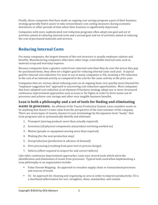 Copyright	
  ©2014	
  by	
  DCA	
  Advisors	
   2	
  
	
  
Finally,	
  those	
  companies	
  that	
  have	
  made	
  an	
  ongoing	
  cost	
  savings	
  program	
  a	
  part	
  of	
  their	
  business	
  
strategy	
  generally	
  find	
  it	
  easier	
  to	
  take	
  extraordinary	
  cost	
  cutting	
  measures	
  during	
  economic	
  
downturns	
  or	
  other	
  periods	
  of	
  time	
  when	
  their	
  business	
  is	
  significantly	
  depressed.	
  
Companies	
  with	
  more	
  sophisticated	
  cost	
  reduction	
  programs	
  often	
  adopt	
  one	
  goal	
  and	
  set	
  of	
  
activities	
  aimed	
  at	
  reducing	
  internal	
  costs	
  and	
  a	
  second	
  goal	
  and	
  set	
  of	
  activities	
  aimed	
  at	
  reducing	
  
the	
  cost	
  of	
  purchased	
  materials	
  and	
  services.	
  
	
  
Reducing	
  Internal	
  Costs	
  
For	
  many	
  companies,	
  the	
  largest	
  element	
  of	
  the	
  cost	
  structure	
  is	
  usually	
  employee	
  salaries	
  and	
  
benefits.	
  Manufacturing	
  companies	
  often	
  have	
  other	
  large,	
  controllable	
  internal	
  costs	
  such	
  as	
  
material	
  scrap	
  and	
  warranty	
  expense.	
  
Because	
  companies	
  have	
  a	
  greater	
  control	
  over	
  internal	
  costs	
  than	
  they	
  do	
  over	
  the	
  prices	
  they	
  pay	
  
for	
  purchased	
  items,	
  they	
  often	
  set	
  a	
  higher	
  goal	
  for	
  reducing	
  internal	
  costs	
  each	
  year.	
  	
  A	
  typical	
  
goal	
  for	
  internal	
  cost	
  reduction	
  I’ve	
  seen	
  in	
  use	
  at	
  many	
  companies	
  is	
  4%,	
  meaning	
  a	
  4%	
  reduction	
  
in	
  the	
  cost	
  of	
  an	
  internal	
  activity	
  as	
  compared	
  to	
  the	
  cost	
  for	
  the	
  same	
  activity	
  in	
  the	
  prior	
  year.	
  
Companies	
  that	
  are	
  serious	
  about	
  reducing	
  costs	
  on	
  an	
  ongoing	
  basis	
  very	
  quickly	
  move	
  beyond	
  the	
  
“employee	
  suggestion	
  box”	
  approach	
  to	
  uncovering	
  cost	
  reduction	
  opportunities.	
  	
  Most	
  companies	
  
that	
  have	
  adopted	
  cost	
  reduction	
  as	
  an	
  element	
  of	
  business	
  strategy	
  adopt	
  one	
  or	
  more	
  structured	
  
continuous	
  improvement	
  approaches	
  such	
  as	
  Lean	
  or	
  Six	
  Sigma	
  in	
  order	
  to	
  drive	
  waste	
  out	
  of	
  
processes	
  and	
  achieve	
  cost	
  savings	
  and	
  other	
  very	
  tangible	
  business	
  benefits.	
  
Lean	
  is	
  both	
  a	
  philosophy	
  and	
  a	
  set	
  of	
  tools	
  for	
  finding	
  and	
  eliminating	
  
waste	
  in	
  processes.	
  	
  An	
  offshoot	
  of	
  the	
  Toyota	
  Production	
  System,	
  Lean	
  considers	
  waste	
  to	
  
be	
  anything	
  that	
  doesn’t	
  create	
  value	
  from	
  the	
  perspective	
  of	
  the	
  end	
  customer	
  of	
  the	
  company.	
  	
  
There	
  are	
  seven	
  types	
  of	
  wastes,	
  known	
  in	
  Lean	
  terminology	
  by	
  the	
  Japanese	
  term	
  “muda,”	
  that	
  
Lean	
  programs	
  aim	
  to	
  systematically	
  identify	
  and	
  eliminate:	
  
1. Transport	
  (moving	
  products	
  more	
  than	
  actually	
  required)	
  
2. Inventory	
  (all	
  physical	
  components	
  and	
  product	
  not	
  being	
  worked	
  on)	
  
3. Motion	
  (people	
  or	
  equipment	
  moving	
  more	
  than	
  required)	
  
4. Waiting	
  (for	
  the	
  next	
  production	
  step)	
  
5. Overproduction	
  (production	
  in	
  advance	
  of	
  demand)	
  
6. Over	
  processing	
  (resulting	
  from	
  poor	
  tool	
  or	
  process	
  design)	
  
7. Defects	
  (effort	
  required	
  to	
  inspect	
  for	
  and	
  correct	
  defects)	
  
Like	
  other	
  continuous	
  improvement	
  approaches,	
  Lean	
  uses	
  several	
  tools	
  which	
  aid	
  in	
  the	
  
identification	
  and	
  elimination	
  of	
  waste	
  from	
  processes.	
  	
  Typical	
  tools	
  used	
  when	
  implementing	
  a	
  
Lean	
  philosophy	
  in	
  an	
  organization	
  include:	
  
• Value	
  Stream	
  Mapping:	
  	
  An	
  approach	
  to	
  visualize	
  supply	
  chain	
  or	
  transactional	
  processes	
  
and	
  sources	
  of	
  waste	
  
• 5S:	
  	
  An	
  approach	
  for	
  cleaning	
  and	
  organizing	
  an	
  area	
  in	
  order	
  to	
  improve	
  productivity;	
  5S	
  is	
  
a	
  shorthand	
  abbreviation	
  for	
  sort,	
  straighten,	
  shine,	
  standardize,	
  and	
  sustain	
  
 