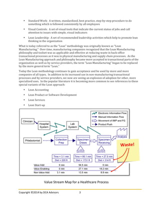 Copyright	
  ©2014	
  by	
  DCA	
  Advisors	
   3	
  
	
  
• Standard	
  Work:	
  	
  A	
  written,	
  standardized,	
  best	
  practice,	
  step-­‐by-­‐step	
  procedure	
  to	
  do	
  
something	
  which	
  is	
  followed	
  consistently	
  by	
  all	
  employees	
  
• Visual	
  Controls:	
  	
  A	
  set	
  of	
  visual	
  tools	
  that	
  indicate	
  the	
  current	
  status	
  of	
  jobs	
  and	
  call	
  
attention	
  to	
  issues	
  with	
  simple,	
  visual	
  indicators	
  
• Lean	
  Leadership:	
  	
  A	
  set	
  of	
  recommended	
  leadership	
  activities	
  which	
  help	
  to	
  promote	
  lean	
  
thinking	
  in	
  the	
  organization	
  
What	
  is	
  today	
  referred	
  to	
  as	
  the	
  “Lean”	
  methodology	
  was	
  originally	
  known	
  as	
  “Lean	
  
Manufacturing.”	
  	
  Over	
  time,	
  manufacturing	
  companies	
  recognized	
  that	
  the	
  Lean	
  Manufacturing	
  
philosophy	
  and	
  toolset	
  was	
  as	
  applicable	
  and	
  effective	
  at	
  reducing	
  waste	
  in	
  back-­‐office	
  
transactional	
  processes	
  as	
  it	
  was	
  in	
  physical	
  manufacturing	
  and	
  supply	
  chain	
  processes.	
  	
  As	
  the	
  
Lean	
  Manufacturing	
  approach	
  and	
  philosophy	
  became	
  more	
  accepted	
  in	
  transactional	
  parts	
  of	
  the	
  
organization	
  as	
  well	
  as	
  by	
  service	
  providers,	
  the	
  term	
  “Lean	
  Manufacturing”	
  began	
  to	
  be	
  replaced	
  
by	
  the	
  more	
  general	
  term	
  “Lean.”	
  	
  
Today	
  the	
  Lean	
  methodology	
  continues	
  to	
  gain	
  acceptance	
  and	
  be	
  used	
  by	
  more	
  and	
  more	
  
companies	
  of	
  all	
  types.	
  	
  In	
  addition	
  to	
  its	
  increased	
  use	
  in	
  non-­‐manufacturing	
  transactional	
  
processes	
  and	
  by	
  service	
  providers,	
  we	
  now	
  are	
  seeing	
  an	
  explosion	
  of	
  adoption	
  for	
  other,	
  more	
  
specialized	
  uses.	
  	
  In	
  the	
  popular	
  literature	
  it	
  is	
  becoming	
  more	
  common	
  to	
  see	
  references	
  to	
  these	
  
special	
  variants	
  of	
  the	
  Lean	
  approach:	
  
• Lean	
  Accounting	
  
• Lean	
  Product	
  or	
  Software	
  Development	
  
• Lean	
  Services	
  
• Lean	
  Start-­‐up	
  
	
  
Value	
  Stream	
  Map	
  for	
  a	
  Healthcare	
  Process	
  
Waste!	
  
 