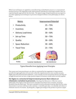 Copyright	
  ©2014	
  by	
  DCA	
  Advisors	
   4	
  
	
  
When	
  Lean	
  techniques	
  are	
  applied	
  to	
  a	
  manufacturing	
  or	
  distribution	
  process	
  or	
  a	
  transactional	
  
business	
  process,	
  the	
  magnitude	
  of	
  the	
  improvements	
  will	
  often	
  be	
  surprising	
  to	
  leaders	
  who	
  are	
  
experiencing	
  the	
  approach	
  for	
  the	
  first	
  time.	
  	
  The	
  typical	
  range	
  of	
  improvement	
  you	
  can	
  expect	
  to	
  
see	
  when	
  applying	
  Lean	
  techniques	
  to	
  processes	
  designed	
  without	
  a	
  lean	
  philosophy	
  are	
  shown	
  
below:	
  
The	
  reason	
  new	
  Lean	
  practitioners	
  are	
  often	
  so	
  surprised	
  by	
  the	
  magnitude	
  of	
  improvement	
  
possible	
  through	
  application	
  of	
  Lean	
  tools	
  is	
  that	
  the	
  original	
  processes	
  were	
  usually	
  set	
  up	
  by	
  
highly	
  educated	
  and	
  motivated	
  employees.	
  	
  Lean	
  concepts	
  are	
  not	
  necessarily	
  obvious,	
  but	
  they	
  are	
  
straight	
  forward	
  and	
  can	
  have	
  a	
  huge,	
  positive	
  impact	
  on	
  business	
  results	
  when	
  correctly	
  applied.	
  
Six	
  Sigma	
  is	
  a	
  structured	
  improvement	
  process	
  that	
  reduces	
  or	
  
eliminates	
  variation	
  in	
  processes.	
  	
  Developed	
  by	
  Motorola	
  in	
  1986,	
  the	
  central	
  
philosophy	
  of	
  Six	
  Sigma	
  is	
  that	
  all	
  processes	
  and	
  physical	
  products	
  have	
  variation,	
  meaning	
  a	
  
deviation	
  from	
  the	
  ideal	
  state.	
  	
  The	
  more	
  a	
  product	
  or	
  process	
  deviates	
  from	
  the	
  ideal,	
  the	
  less	
  value	
  
that	
  product	
  or	
  process	
  will	
  have	
  to	
  the	
  customer.	
  	
  A	
  sensible	
  goal,	
  then,	
  is	
  to	
  identify	
  and	
  reduce	
  or	
  
eliminate	
  sources	
  of	
  variation.	
  	
  By	
  doing	
  this,	
  a	
  higher	
  percentage	
  of	
  the	
  product	
  or	
  process	
  output	
  
Typical	
  Benefits	
  from	
  Applying	
  Lean	
  Principles	
  
 