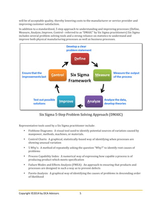 Copyright	
  ©2014	
  by	
  DCA	
  Advisors	
   5	
  
	
  
will	
  be	
  of	
  acceptable	
  quality,	
  thereby	
  lowering	
  costs	
  to	
  the	
  manufacturer	
  or	
  service	
  provider	
  and	
  
improving	
  customer	
  satisfaction.	
  
In	
  addition	
  to	
  a	
  standardized,	
  5	
  step	
  approach	
  to	
  understanding	
  and	
  improving	
  processes	
  (Define,	
  
Measure,	
  Analyze,	
  Improve,	
  Control	
  -­‐	
  referred	
  to	
  as	
  “DMAIC”	
  by	
  Six	
  Sigma	
  practitioners)	
  Six	
  Sigma	
  
includes	
  several	
  problem	
  solving	
  tools	
  and	
  a	
  strong	
  reliance	
  on	
  statistics	
  to	
  understand	
  and	
  
improve	
  both	
  physical	
  manufacturing	
  processes	
  as	
  well	
  as	
  business	
  processes.	
  
	
  
Representative	
  tools	
  used	
  by	
  a	
  Six	
  Sigma	
  practitioner	
  include:	
  
• Fishbone	
  Diagrams:	
  	
  A	
  visual	
  tool	
  used	
  to	
  identify	
  potential	
  sources	
  of	
  variation	
  caused	
  by	
  
manpower,	
  methods,	
  machines,	
  or	
  materials.	
  	
  	
  
• Control	
  Charts:	
  	
  A	
  graphical,	
  statistically-­‐based	
  way	
  of	
  identifying	
  when	
  processes	
  are	
  
showing	
  unusual	
  variation	
  
• 5	
  Why’s:	
  	
  A	
  method	
  of	
  repeatedly	
  asking	
  the	
  question	
  “Why?”	
  to	
  identify	
  root	
  causes	
  of	
  
problems	
  
• Process	
  Capability	
  Index:	
  	
  A	
  numerical	
  way	
  of	
  expressing	
  how	
  capable	
  a	
  process	
  is	
  of	
  
producing	
  product	
  which	
  meets	
  specification	
  
• Failure	
  Modes	
  and	
  Effects	
  Analysis	
  (FMEA):	
  	
  An	
  approach	
  to	
  ensuring	
  that	
  products	
  and	
  
processes	
  are	
  designed	
  in	
  such	
  a	
  way	
  as	
  to	
  prevent	
  defects	
  
• Pareto	
  Analysis:	
  	
  A	
  graphical	
  way	
  of	
  identifying	
  the	
  causes	
  of	
  problems	
  in	
  descending	
  order	
  
of	
  likelihood	
  
Six	
  Sigma	
  5-­‐Step	
  Problem	
  Solving	
  Approach	
  (DMAIC)	
  
 