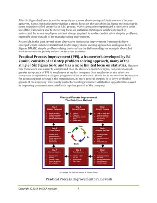 Copyright	
  ©2014	
  by	
  DCA	
  Advisors	
   7	
  
	
  
After	
  Six	
  Sigma	
  had	
  been	
  in	
  use	
  for	
  several	
  years,	
  some	
  shortcomings	
  of	
  the	
  framework	
  became	
  
apparent.	
  	
  Some	
  companies	
  reported	
  that	
  a	
  strong	
  focus	
  on	
  the	
  use	
  of	
  the	
  Six	
  Sigma	
  methodology	
  in	
  
some	
  instances	
  stifled	
  creativity	
  in	
  R&D	
  groups.	
  	
  Other	
  companies	
  experienced	
  a	
  resistance	
  to	
  the	
  
use	
  of	
  the	
  framework	
  due	
  to	
  the	
  strong	
  focus	
  on	
  statistical	
  techniques	
  which	
  were	
  hard	
  to	
  
understand	
  for	
  many	
  employees	
  and	
  not	
  always	
  required	
  to	
  understand	
  or	
  solve	
  simpler	
  problems,	
  
especially	
  those	
  outside	
  of	
  the	
  manufacturing	
  environment.	
  
As	
  a	
  result,	
  in	
  the	
  past	
  several	
  years	
  alternative	
  continuous	
  improvement	
  frameworks	
  have	
  
emerged	
  which	
  include	
  standardized,	
  multi-­‐step	
  problem	
  solving	
  approaches	
  analogous	
  to	
  Six	
  
Sigma’s	
  DMAIC,	
  simple	
  problem	
  solving	
  tools	
  such	
  as	
  the	
  fishbone	
  diagram	
  example	
  above,	
  but	
  
which	
  eliminate	
  or	
  greatly	
  reduce	
  the	
  focus	
  on	
  statistics.	
  	
  	
  
Practical	
  Process	
  Improvement	
  (PPI),	
  a	
  framework	
  developed	
  by	
  Ed	
  
Zunich,	
  consists	
  of	
  an	
  8	
  step	
  problem	
  solving	
  approach,	
  many	
  of	
  the	
  
simpler	
  Six	
  Sigma	
  tools,	
  and	
  has	
  a	
  more	
  limited	
  focus	
  on	
  statistics.	
  	
  Because	
  
this	
  framework	
  was	
  easier	
  to	
  understand	
  than	
  the	
  statistics-­‐laden	
  Six	
  Sigma,	
  I	
  observed	
  a	
  much	
  
greater	
  acceptance	
  of	
  PPI	
  by	
  employees	
  at	
  my	
  last	
  company	
  than	
  employees	
  at	
  my	
  prior	
  two	
  
companies	
  accepted	
  the	
  Six	
  Sigma	
  programs	
  in	
  use	
  at	
  the	
  time.	
  	
  While	
  PPI	
  is	
  an	
  excellent	
  framework	
  
for	
  generating	
  cost	
  savings	
  in	
  the	
  organization,	
  its	
  more	
  general	
  purpose	
  is	
  to	
  drive	
  profitable	
  
growth	
  of	
  the	
  company;	
  it	
  is	
  equally	
  useful	
  for	
  tackling	
  customer	
  satisfaction	
  opportunities	
  as	
  well	
  
as	
  improving	
  processes	
  associated	
  with	
  top-­‐line	
  growth	
  of	
  the	
  company.	
  
Practical	
  Process	
  Improvement	
  Framework	
  
 