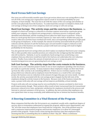 Copyright	
  ©2014	
  by	
  DCA	
  Advisors	
   8	
  
	
  
Hard	
  Versus	
  Soft	
  Cost	
  Savings	
  
One	
  issue	
  you	
  will	
  invariably	
  stumble	
  upon	
  if	
  you	
  get	
  serious	
  about	
  your	
  cost	
  saving	
  efforts	
  is	
  that	
  
not	
  all	
  of	
  the	
  cost	
  savings	
  your	
  organization	
  reports	
  result	
  in	
  increased	
  profitability	
  for	
  your	
  
company,	
  at	
  least	
  initially.	
  	
  The	
  issue	
  has	
  to	
  do	
  with	
  the	
  nature	
  of	
  the	
  cost	
  savings	
  and	
  whether	
  or	
  
not	
  the	
  costs	
  physically	
  leave	
  the	
  business.	
  	
  To	
  understand	
  this	
  concept	
  it	
  is	
  helpful	
  to	
  think	
  of	
  all	
  
cost	
  savings	
  as	
  being	
  in	
  one	
  of	
  two	
  categories,	
  hard	
  cost	
  savings	
  or	
  soft	
  cost	
  savings.	
  
Hard	
  Cost	
  Savings:	
  	
  The	
  activity	
  stops	
  and	
  the	
  costs	
  leave	
  the	
  business.	
  	
  An	
  
example	
  of	
  a	
  hard	
  cost	
  saving	
  is	
  a	
  reduction	
  in	
  overtime	
  expense	
  incurred	
  by	
  a	
  particular	
  group	
  
within	
  your	
  company.	
  	
  In	
  a	
  typical	
  cost	
  savings	
  project,	
  a	
  business	
  process	
  is	
  analyzed,	
  waste	
  
identified	
  and	
  eliminated,	
  and	
  the	
  resulting	
  process	
  takes	
  less	
  labor	
  hours	
  to	
  perform.	
  	
  If	
  this	
  is	
  
done	
  in	
  a	
  work	
  group	
  that	
  incurs	
  overtime	
  expense	
  (i.e.	
  time-­‐and-­‐a-­‐half	
  or	
  double-­‐time	
  pay),	
  the	
  
result	
  is	
  often	
  less	
  overtime	
  hours	
  worked	
  each	
  week,	
  and	
  a	
  corresponding	
  reduction	
  in	
  wages	
  paid	
  
to	
  the	
  group	
  of	
  employees.	
  	
  In	
  this	
  example,	
  the	
  amount	
  of	
  activity	
  associated	
  with	
  the	
  process	
  is	
  
reduced,	
  and	
  the	
  amount	
  of	
  cash	
  the	
  business	
  pays	
  out	
  each	
  month	
  in	
  wages	
  is	
  reduced	
  as	
  well.	
  	
  
Because	
  costs	
  of	
  the	
  business	
  are	
  reduced,	
  a	
  project	
  with	
  hard	
  cost	
  savings	
  will	
  result	
  in	
  higher	
  
profitability	
  for	
  the	
  business.	
  
You	
  also	
  generate	
  hard	
  cost	
  savings	
  when	
  you	
  don’t	
  replace	
  an	
  employee	
  that	
  leaves	
  your	
  company.	
  	
  
This	
  is	
  often	
  possible	
  when	
  wasteful	
  practices	
  are	
  reduced	
  in	
  the	
  workgroup	
  that	
  the	
  individual	
  
who	
  left	
  worked	
  in.	
  	
  Similarly,	
  it	
  can	
  be	
  considered	
  a	
  hard	
  savings	
  if	
  you	
  avoid	
  hiring	
  a	
  new	
  
employee	
  that	
  you	
  otherwise	
  would	
  have	
  had	
  to	
  hire	
  had	
  you	
  not	
  undertaken	
  the	
  cost	
  reduction	
  
project.	
  	
  Finally,	
  if	
  you	
  reduce	
  the	
  amount	
  of	
  materials	
  you	
  use	
  or	
  scrap	
  you	
  generate	
  in	
  a	
  
manufacturing	
  process	
  you	
  are	
  generating	
  hard	
  cost	
  savings	
  as	
  well.	
  
Soft	
  Cost	
  Savings:	
  	
  The	
  activity	
  stops	
  but	
  the	
  costs	
  remain	
  in	
  the	
  business.	
  	
  
In	
  many	
  cases	
  a	
  cost	
  reduction	
  project	
  results	
  in	
  one	
  or	
  more	
  employees	
  spending	
  a	
  few	
  less	
  hours	
  
per	
  week	
  on	
  a	
  particular	
  activity.	
  	
  In	
  many	
  instances	
  those	
  employees	
  simply	
  use	
  their	
  time	
  freed	
  
up	
  from	
  the	
  other	
  activity	
  to	
  do	
  something	
  different.	
  	
  If	
  there	
  was	
  no	
  overtime	
  expense	
  in	
  that	
  
group	
  which	
  was	
  reduced,	
  and	
  no	
  employees	
  leave	
  the	
  business	
  as	
  a	
  result	
  of	
  the	
  cost	
  savings	
  
project,	
  the	
  business	
  sees	
  no	
  reduction	
  in	
  the	
  amount	
  of	
  wages	
  they	
  pay	
  out	
  every	
  month.	
  	
  In	
  other	
  
words,	
  the	
  activity	
  associated	
  with	
  the	
  cost	
  savings	
  project	
  stopped,	
  but	
  the	
  full	
  costs	
  of	
  the	
  
employees	
  doing	
  the	
  activity	
  remain	
  in	
  the	
  business.	
  	
  Because	
  costs	
  of	
  the	
  business	
  remain	
  the	
  
same,	
  a	
  project	
  with	
  only	
  soft	
  cost	
  savings	
  will	
  not	
  improve	
  profitability,	
  at	
  least	
  initially.	
  
Projects	
  with	
  only	
  soft	
  cost	
  savings	
  may	
  be	
  very	
  worthwhile	
  for	
  reasons	
  unrelated	
  to	
  short-­‐term	
  
profit	
  improvement,	
  though.	
  	
  These	
  projects	
  often	
  result	
  in	
  faster	
  turnaround	
  time	
  for	
  transactional	
  
processes,	
  reduced	
  error	
  rates,	
  and	
  greater	
  satisfaction	
  for	
  employees	
  involved	
  in	
  the	
  process	
  and	
  
internal	
  or	
  external	
  customers	
  of	
  the	
  process.	
  	
  In	
  addition,	
  the	
  new	
  activities	
  that	
  employees	
  can	
  
now	
  spend	
  their	
  time	
  on	
  may	
  eventually	
  yield	
  additional	
  top	
  line	
  or	
  bottom	
  line	
  business	
  benefits.	
  
	
  
A	
  Steering	
  Committee	
  is	
  a	
  Vital	
  Element	
  of	
  the	
  Program	
  
Many	
  companies	
  find	
  that	
  after	
  the	
  first	
  projects	
  are	
  completed,	
  usually	
  with	
  a	
  significant	
  degree	
  of	
  
success,	
  there	
  is	
  tremendous	
  enthusiasm	
  to	
  expand	
  the	
  program,	
  address	
  more	
  opportunities,	
  and	
  
“fix”	
  all	
  of	
  the	
  issues	
  that	
  employees	
  have	
  lived	
  with	
  for	
  a	
  long	
  time.	
  	
  One	
  of	
  the	
  quickest	
  ways	
  to	
  
stall	
  a	
  continuous	
  improvement	
  program	
  and	
  frustrate	
  employees	
  is	
  to	
  allow	
  for	
  unmanaged	
  
growth	
  of	
  the	
  program.	
  	
  Project	
  work	
  is	
  done	
  during	
  discretionary	
  time	
  that	
  employees	
  have,	
  
meaning	
  that	
  this	
  is	
  something	
  they	
  do	
  in	
  addition	
  to	
  their	
  “day	
  job.”	
  	
  When	
  a	
  continuous	
  
 