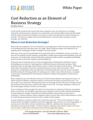 White	
  Paper	
  
3721	
  Douglas	
  Boulevard	
  	
  	
  Suite	
  350	
  	
  Roseville,	
  California	
  	
  95661	
  
Phone:	
  (916)	
  960-­‐0629	
   Email:	
  apierce@dcaadvisors.com	
  
	
  
Cost	
  Reduction	
  as	
  an	
  Element	
  of	
  
Business	
  Strategy	
  
by	
  Allen	
  Pierce	
  
In	
  this	
  article	
  we	
  discuss	
  the	
  reasons	
  why	
  many	
  companies	
  view	
  cost	
  reduction	
  as	
  a	
  strategic	
  
imperative,	
  the	
  frameworks	
  companies	
  use	
  to	
  guide	
  their	
  cost	
  reduction	
  efforts,	
  the	
  goals	
  they	
  adopt,	
  
and	
  the	
  range	
  of	
  results	
  that	
  companies	
  can	
  expect	
  to	
  achieve	
  through	
  the	
  use	
  of	
  the	
  techniques	
  we	
  
describe.	
  	
  The	
  article	
  concludes	
  with	
  recommendations	
  for	
  a	
  business	
  leader	
  wanting	
  to	
  pursue	
  
strategic	
  cost	
  reduction.	
  
When	
  Is	
  Cost	
  Reduction	
  Strategic?	
  
Many	
  well-­‐run	
  companies	
  view	
  cost	
  reduction	
  as	
  an	
  integral	
  part	
  of	
  their	
  business	
  strategy	
  and	
  not	
  
as	
  something	
  they	
  do	
  only	
  when	
  times	
  are	
  tough.	
  	
  Many	
  companies	
  adopt	
  cost	
  reduction	
  as	
  an	
  
ongoing,	
  never-­‐ending	
  part	
  of	
  their	
  strategy	
  for	
  several	
  reasons:	
  	
  	
  
They	
  may	
  not	
  be	
  up	
  to	
  the	
  profitability	
  level	
  expected	
  by	
  their	
  stockholders,	
  owners,	
  or	
  lenders.	
  	
  In	
  
the	
  case	
  of	
  a	
  publicly	
  owned	
  company,	
  stockholders	
  usually	
  expect	
  improved	
  profitability	
  each	
  and	
  
every	
  year.	
  	
  For	
  both	
  public	
  and	
  privately	
  held	
  companies	
  lenders	
  look	
  for	
  acceptable	
  profitability	
  
levels	
  in	
  order	
  to	
  deem	
  the	
  company	
  a	
  good	
  lending	
  risk.	
  
They	
  may	
  rely	
  on	
  reducing	
  costs	
  in	
  order	
  to	
  fund	
  growth	
  or	
  infrastructure	
  initiatives	
  such	
  as	
  
developing	
  new	
  products	
  or	
  replacing	
  older,	
  inefficient	
  business	
  information	
  systems.	
  	
  Most	
  
companies	
  have	
  no	
  shortage	
  of	
  good	
  ideas	
  to	
  grow	
  or	
  otherwise	
  improve	
  the	
  business.	
  	
  These	
  good	
  
ideas	
  almost	
  invariably	
  cost	
  money,	
  and	
  that	
  money	
  has	
  to	
  come	
  from	
  somewhere.	
  	
  Most	
  
businesses,	
  including	
  those	
  that	
  are	
  publically	
  or	
  privately	
  held,	
  don’t	
  have	
  the	
  luxury	
  to	
  simply	
  
fund	
  these	
  ideas	
  by	
  reducing	
  profits;	
  by	
  reducing	
  costs	
  in	
  other	
  areas	
  of	
  the	
  business,	
  a	
  company	
  
may	
  be	
  able	
  to	
  fund	
  growth	
  or	
  infrastructure	
  initiatives	
  without	
  reducing	
  their	
  overall	
  level	
  of	
  
profitability.	
  
Many	
  companies	
  use	
  cost	
  reduction	
  each	
  year	
  to	
  fund	
  annual	
  employee	
  merit	
  (pay)	
  increases.	
  	
  In	
  
times	
  of	
  positive	
  inflation,	
  employees	
  expect	
  to	
  receive	
  pay	
  increases	
  each	
  and	
  every	
  year.	
  	
  Ten	
  
years	
  ago	
  it	
  was	
  common	
  for	
  annual	
  pay	
  increases	
  in	
  the	
  range	
  of	
  2%	
  to	
  4%;	
  more	
  recently,	
  annual	
  
pay	
  increases	
  have	
  been	
  lower,	
  often	
  in	
  the	
  range	
  of	
  1%	
  to	
  2%.	
  	
  For	
  many	
  companies,	
  salaries	
  are	
  
one	
  of	
  the	
  largest	
  elements	
  of	
  their	
  cost	
  structure.	
  
If	
  your	
  company	
  is	
  lucky	
  enough	
  to	
  be	
  able	
  to	
  increase	
  prices	
  to	
  customers	
  each	
  year,	
  you	
  may	
  be	
  
able	
  to	
  recover	
  the	
  cost	
  of	
  higher	
  wages	
  from	
  your	
  customers	
  and	
  not	
  suffer	
  reduced	
  profitability.	
  	
  
In	
  many	
  industries,	
  though,	
  companies	
  have	
  limited	
  ability	
  to	
  pass	
  along	
  cost	
  increases	
  to	
  
customers.	
  	
  In	
  those	
  instances,	
  many	
  companies	
  reduce	
  costs	
  in	
  other	
  areas	
  of	
  the	
  business	
  in	
  order	
  
to	
  avoid	
  having	
  annual	
  pay	
  increases	
  result	
  in	
  smaller	
  profit	
  margins.	
  
In	
  some	
  industries	
  customers	
  expect	
  price	
  reductions	
  each	
  year.	
  	
  This	
  is	
  most	
  common	
  in	
  newer	
  
industries	
  that	
  are	
  highly	
  competitive	
  and	
  where	
  aggregate	
  sales	
  volumes	
  are	
  increasing	
  rapidly.	
  	
  It	
  
can	
  also	
  occur	
  when	
  there	
  are	
  new	
  entrants	
  to	
  an	
  industry,	
  and	
  those	
  new	
  entrants	
  position	
  
themselves	
  as	
  low	
  price	
  providers.	
  	
  In	
  those	
  instances	
  companies	
  may	
  need	
  to	
  reduce	
  costs	
  each	
  
year	
  in	
  order	
  to	
  offset	
  price	
  reductions	
  and	
  avoid	
  lowering	
  profit	
  margins.	
  
 