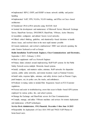 ● Implemented RIPv2, OSPF, and EIGRP to insure network stability and packet
handling
● Implemented VoIP, VPN, VLANs, VLAN trunking, and IPSec on Cisco--based
architecture
● Transitioned IPv4 to IPv6 networks using ISATAP, 6to4
● Assisted the development and maintenance of Microsoft Server, Microsoft Exchange
Server, SharePoint Services, DNS/DHCP, SharePoint, VMware, Active Directory
● Assembled, configured, and utilized Secret--Level networks
● Utilized critical thinking, guideline, and situationally--based decisions to handle
diverse issues, and resolved them in the most rapid manner possible
● Created, maintained, and evolved a multinational 3000+ user network spanning the
entire Eastern Seaboard as well as Europe
Radio Installation Tech/Network Engineer, Clear Communications and Electronics,
September 1 2015 - February 2, 2016
● Hired to supplement staff as a Network Engineer
● Primary duties oriented around implementing RoIP/VoIP systems for the Public
Safety Network across multiple Motorola--based systems.
● Install, configure, and maintain radios, antennas, RoIP networks for dispatcher
systems, public safety networks, and remote locations (such as National Forests).
● Install radio, response lights, antennas, and safety devices (such as Prisoner Cages,
push bumpers, etc.) in police cars, fire trucks, and ambulances.
● Proficient in tuning radios to include/filter frequencies based on FCC/Customer
regulations.
● Oversee and assist in troubleshooting errors that occur in Radio--based GPS systems
employed by various police, fire, and school systems.
● Manage the Exchange and SharePoint servers for Clear Communications
● Compile, manage, and utilize VMware machines and services for remote deployment
and maintenance of RoIP technologies
Service Desk Administrator, SNL Financial, December 1 thru June 14 2015
● Responsible for deployment of Cisco ASA 5505 and 7962G VoIP Phones to
home-based users.
 